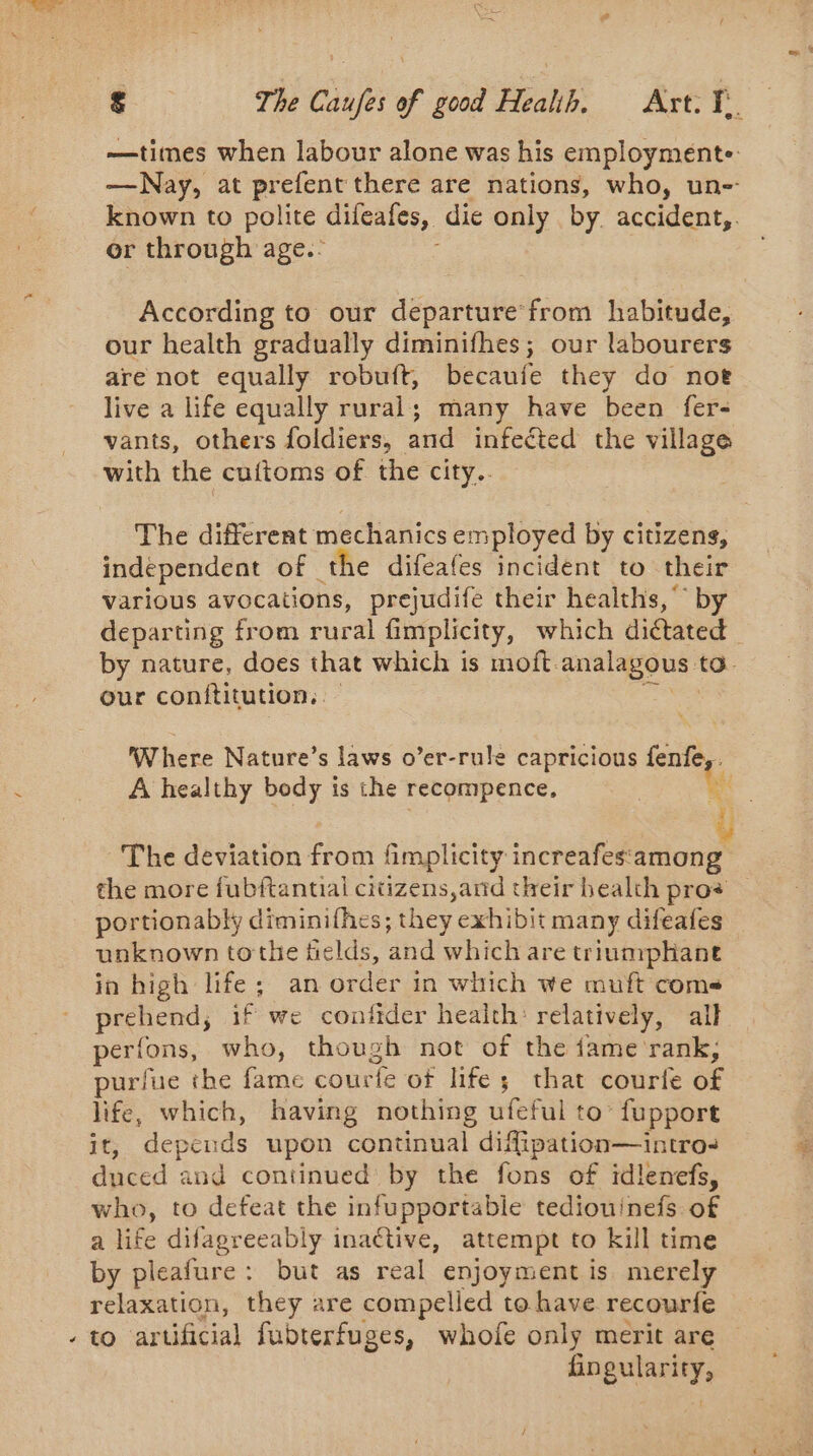 £ The Caufes of good Health, Art. jf. —times when labour alone was his employmente: —Nay, at none there are nations, who, un-- known to polite difeafes, die only by. accident,. er through age.: According to our departure from habitude, our health gradually diminifhes; our labourers are not equally robuft, becaufe they do noe live a life equally rural; many have been fer- vants, others foldiers, and infected the village with the cuftoms of the city.. The different mechanics employed by citizens, independent of the difeafes incident to their various avocations, prejudife their healths, by departing from rural fimplicity, which dictated by nature, does that which is moft. analagous | to. our conftitution. Where Nature’s laws o’er-rule capricious fenfe,. A healthy body is the recompence, Aa The deviation ae fimplicity increafes‘among the more fubftantial citizens,and their bealth pros portionably diminifhes; they exhibit many difeafes unknown tothe tields, and which are triumphant in high life; an order in which we muft coms prehend; if we confider health: relatively, all perions, who, though not of the fame rank, purlue the fame courte of life ; that courte of life, which, having nothing ufeful to’ fupport it, depen ids upon continual diffipation—intro: duced and continued by the fons of idlenefs, who, to defeat the infupportable tediouinefs of a life difagreeably inactive, attempt to kill time by pleafure: but as real enjoyment is merely relaxation, they are compelled to have recourfe fingularity,