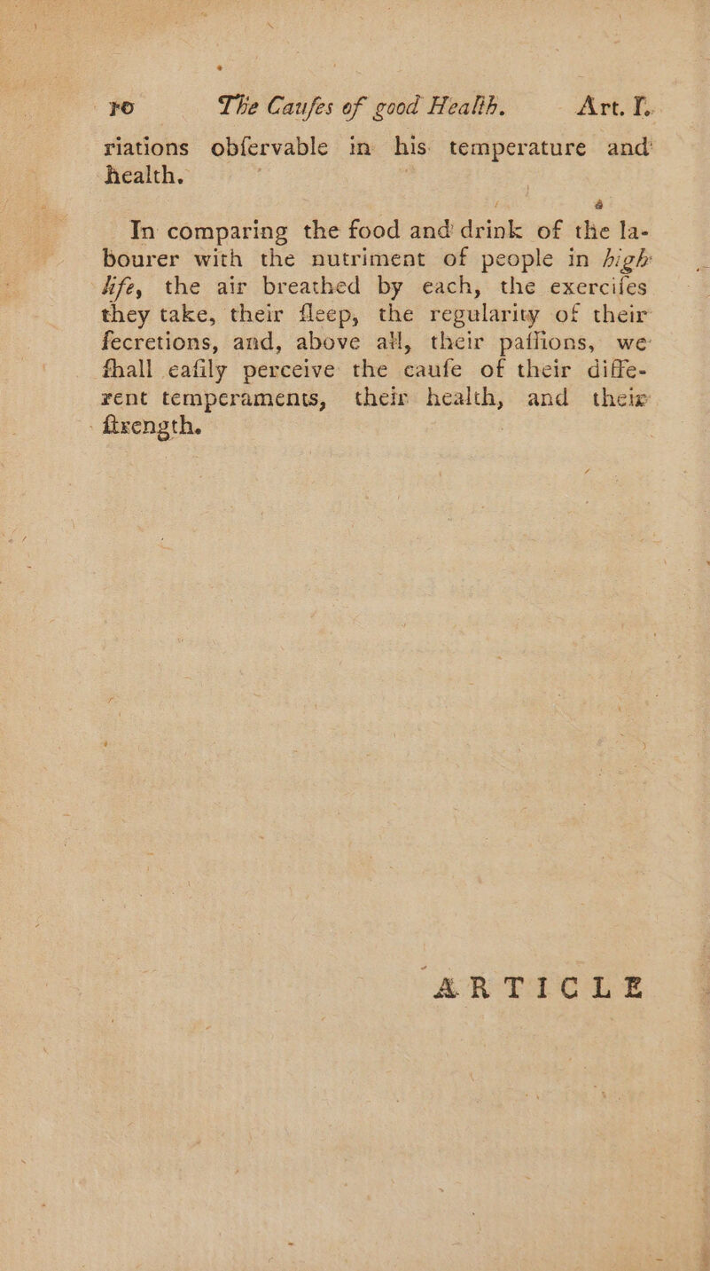 riations obfervable in his. temperature and health. : | f @ In comparing the food and’ drink of the la- bourer with the nutriment of people in high fife, the air breathed by each, the exercifes they take, their fleep, the regularity of their fecretions, and, above all, their pailions, we fhall eafily perceive the caufe of their diffe- rent temperaments, their health, and theie ftrength. | “AR TÉCELE