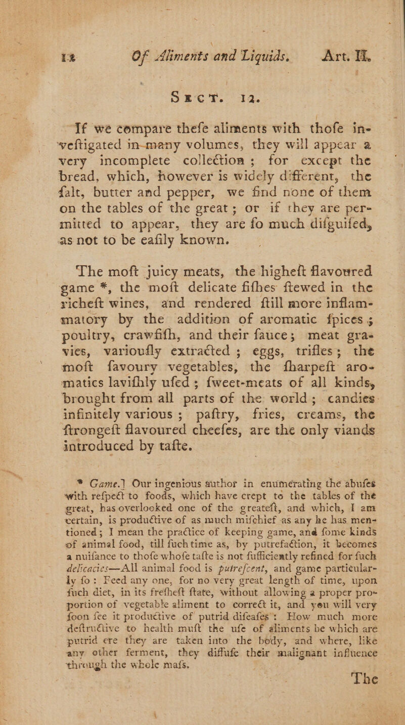 1% Of iivieits and Liquids. Art. Ti. If we compare thefe aliments with thofe in- weftigated in-many volumes, they will appear a very incomplete collection ; for except the bread, which, however is widely different, the falt, butter and pepper, we find none of them on the tables of the great; or if they are per- mitted to appear, they are fo much difguifed, as not to be eafily known. The moft juicy meats, the higheft favoured game *, the moft delicate fifhes ftewed in the richeft wines, and rendered ftill more inflam- matory by the addition of aromatic fpices ; poultry, crawfifh, and their fauce; meat gra- vies, varioufly extracted ; eggs, trifles; the moft favoury vegetables, the fharpeft aro- matics lavifhly ufed ; fweet-meats of all kinds, brought from all parts of the world; candies. infinitely various ; paftry, fries, creams, the ftrongeft flavoured cheefes, are the only viands introduced by tafte. * Game.] Our ingenious author in enumerating the abufes with refpeét to foods, which have crept te the tables of the great, has overlooked one of the greateft, and which, I am certain, is produétive of as much mifchief as any he has men- tioned; I mean the practice of keeping game, and fome kinds of animal food, till fuchtime as, by putrefaétion, it becomes a nuifance to thofe whofe tafte is not fufficiently refined for fach delicacies—All animal food is putrefcent, and game particular- ly fo: Feed any one, for no very great length of time, upon fuch diet, in its frethet ftate, without allowing a proper pro- portion of vegetable aliment to correét it, and yeu will very foon fee it productive of putrid difeafes : How much more deftruétive to health muft the ufe of aliments be which are putrid ere they are taken into the body, and where, like — any other ferment, they diffufe their malignant influence | through the whole mas. The