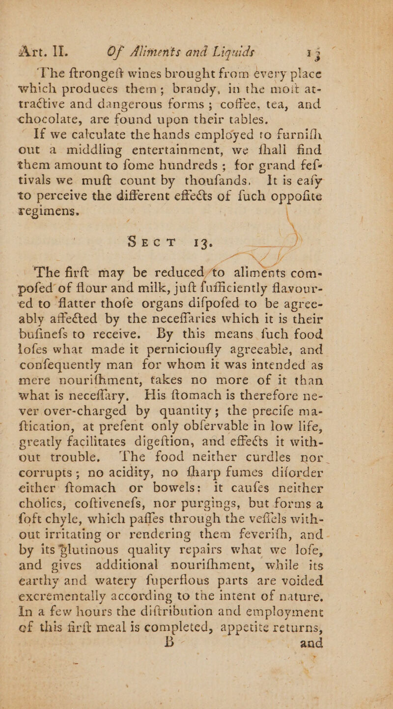 ‘The ftrongeft wines brought from every place which produces them; brandy, in the moit at- tractive and dangerous forms; coffee, tea, and chocolate, are found upon their tables. If we calculate the hands employed to furnifh out a middling entertainment, we fhall find them amount to fome hundreds ; for grand fef- tivals we muft count by thoufands. It is eaiy to perceive the different effects of fuch oppofite regimens, \ SEC'T 19, eS \ oe | “4 ly The firtt may be reduced to aliménts com- -pofed of flour and milk, juft fufficiently flavour- ed to flatter thofe organs difpofed to be agree- ably affected by the neceffaries which it is their bufinefs to receive. By this means fuch food lofes what made it pernicioufly agreeable, and confequently man for whom it was intended as mere nourifhment, fakes no more of it than what is neceflary, His ftomach is therefore ne- ver over-charged by quantity; the precife ma- ftication, at prefent only obfervable in low life, greatly facilitates digeftion, and effects it with- out trouble. ‘Lhe food neither curdles nor corrupts; no acidity, no fharp fumes diforder either ftomach or bowels: it caufes neither cholics, coftivenefs, nor purgings, but forms a * foft chyle, which paffes through the vefiels with- out irritating or rendering them feverifh, and- by its $lutinous quality repairs what we lofe, and gives additional nourifhment, while its earthy and watery fuperflous parts are voided excrementally according to the intent of nature, In a few hours the diftribution and employment of this firft meal is Rom pleted; appetite returns, and »