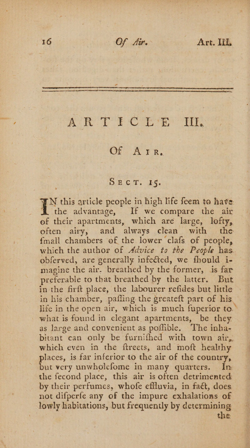 AR TICES ME Of Are. BGT. ES. ŒN this article people in high life feem to have A the advantage, If we compare the air ef their apartments, which are large, lofty, often airy, and always clean with the {mall chambers of the lower ‘clafs of people, which the author of Advice to the People has obferved, are generally infected, we fhould i- magine the air. breathed by the former, is far preferable to that breathed by the latter. But in the firft place, the labourer refides but little - in his chamber, pafling. the greateft part of his life in the open air, which is much fuperior to. what is found in elegant apartments, be they as large and convenient as poffible. The inha- bitant can only be furnifhed with town air, which even in the ftreets, and moft healthy places, is far inferior to the air of the country, but very unwholefome in many quarters. In the fecond place, this air is often detrimented _ by their perfumes, whofe effluvia, in faét, does not difperfe any of the impure exhalations of lowly habitations, but frequently by determining | the