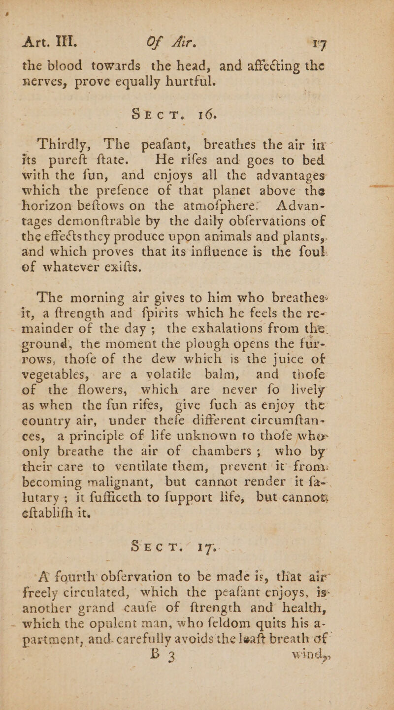 the blood towards the head, and arp anes the nerves, prove equally hurtful. SEC +. 16, Thirdly, The peafant, breathes the air in its pureft ftate. He rifes and goes to bed with the fun, and enjoys all the advantages which the prefence of that planet above the horizon beftows on the atmofphere: Advan- tages demonftrable by the daily obfervations of the effectsthey produce upon animals and plants,. and which proves that its influence is the foul: of whatever exifts. The morning air gives to him who breathes: it, a ftrength and fpirits which he feels the re- mainder of the day ; the exhalations from the. ground, the moment the plough opens the fur- rows, thofe of the dew which is the juice of vegetables, are a volatile balm, and thofe of the flowers, which are never fo lively as when the fun rifes, give fuch as enjoy the country air, under thefe different circumftan- ces, a principle of life unknown to thofe whe only breathe the air of chambers; who by — their care to ventilate them, prevent it from: becoming malignant, but cannot render it fa-. lutary ; it fufficeth to fupport life, but cannot eftablifh it. SECT. 17: A fourth obfervation to be made is, that air freely circulated, which the peafant enjoys, is _ another grand caufe of ftrength and health, - which the opulent man, who feldom quits his a- partment, and. carefully avoids the leaft breath of | #2 windy,
