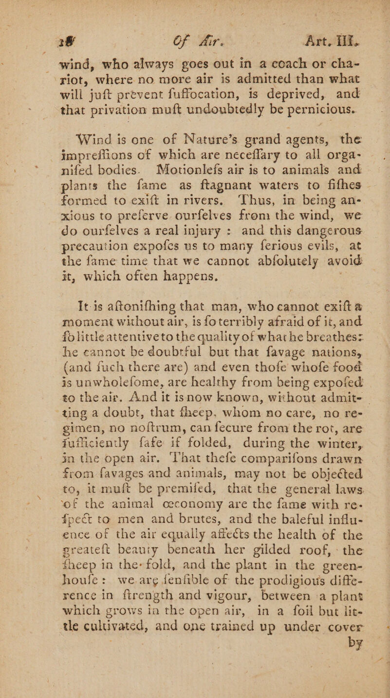 3# MM ne Art. IX. wind, who always goes out in a coach or cha- ‘riot, where no more air is admitted than what will juft prevent fuffocation, is deprived, and that privation muft undoubtedly be pernicious. Wind is one of Nature’s grand agents, the _impreflions of which are neceflary to all orga- nifed bodies. Motionlefs air is to animals and plants the fame as ftagnant waters to fifhes - formed to exift in rivers. Thus, in being an- xious to preferve ourfelves from the wind, we do ourfelves a real injury : and this dangerous precaution expofcs us to many ferious evils, at the fame time that we cannot abfolutely avoid it, which often happens. It is aftonifhing that man, who cannot exift a moment without air, is foterribly afraid of it, and folittle attentive to the quality of what he breathes: he cannot be doubtful but that favage nations, (and fuch there are) and even thofe whofe food is unwholefome, are healthy from being expofed to the air. And it isnow known, without admit- - ting a doubt, that fheep. whom no care, no re- gimen, no noftrum, can fecure from the rot, are fuiliciently fafe if folded, during the winter, in the open air. ‘That thefe comparifons drawn from favages and animals, may not be objected to, it muft be premifed, that the general laws. ‘of the animal ceconomy are the fame with re- fpect to men and brutes, and the baleful influ- ence of the air equally affects the health of the greateft beauty beneath her gilded roof, the fheep i in the fold, and the plant in the green- houfe: we.arg jenfible of the prodigious diffe- rence in ftrength and vigour, between a plant which grows ia the open air, in a foil but lit- tle cultivates, and one trained up under cover by