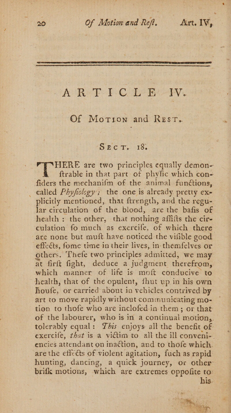 À Ror PCa EU Ve Of Morion and REsT. Shc 7. 5:19. HERE are two principles equally demon- ftrable in that part of phyfic which con- fiders the mechanifm of the animal funétions, _ called Phyfology’; the one is already pretty ex- plicitly mentioned, that ftrength, and the regu- lar circulation of the blood, are the bafis of health : the other, that nothing affifts the cir- culation fo much as exercife, of which there are none but muft have noticed the vifible good effects, fome time in their lives, in themfelves or others. Thefe two principles admitted, we may at firft fight, deduce a judgment therefrom, which manner of life is moft conducive to health, that of the opulent, fhut up in his own houfe, or carried about in vehicles contrived by art to move rapidly without communicating mo- tion to thofe who are inclofed in them ; or that of the labourer, who is in a continual motion,. tolerably equal: This enjoys all the benefit of exercife, that is a viétim to all the ill conveni- encies attendant on Inaction, and to thofe which. are the effects of violent agitation, fuch as rapid hunting, dancing, a quick journey, or other brifk motions, which are extremes oppofite to