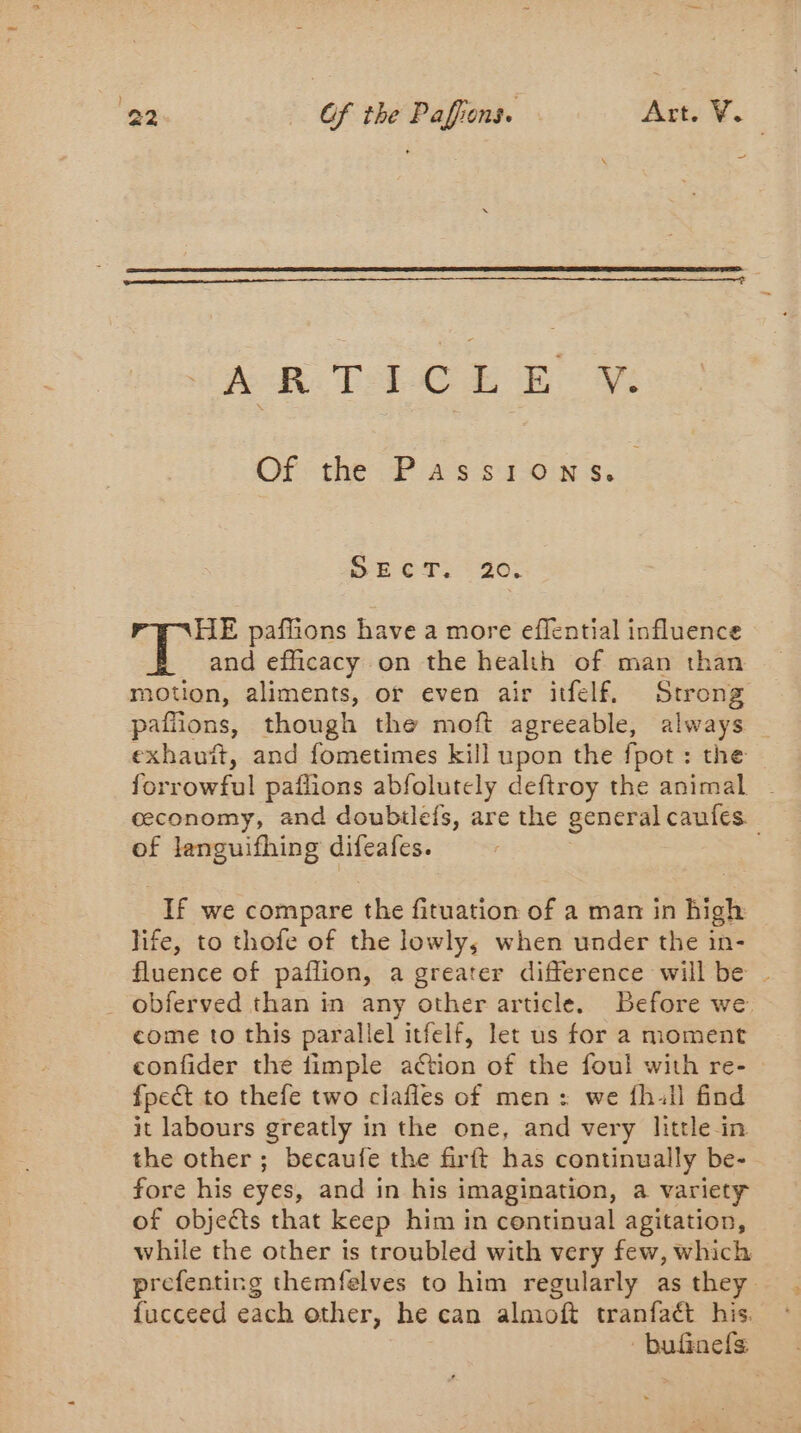AR TECE EB’ Of the Passions. Sh CT: 40: HE paffions have a more effential influence L and efficacy on the health of man than motion, aliments, or even air itfelf, Strong paffions, though the moft agreeable, always | exhauit, and fometimes kill upon the fpot : the forrowful pailions abfolutely deftroy the animal - ceconomy, and doubilefs, are the general caufes. of languifhing difeafes. If we compare the fituation of a man in high life, to thofe of the lowly, when under the in- fluence of paflion, a greater difference will be | _ obferved than in any other article, Before we. come to this parallel itfelf, let us for a moment confider the fimple action of the foul with re- &gt; fpect to thefe two clafles of men: we fh:1il find it labours greatly in the one, and very little in the other ; becaufe the firft has continually be- fore his eyes, and in his imagination, a variety of objects that keep him in continual agitation, while the other is troubled with very few, which prefenting themfelves to him regularly as they fucceed each other, he can almoft tranfaét his. bufnefs