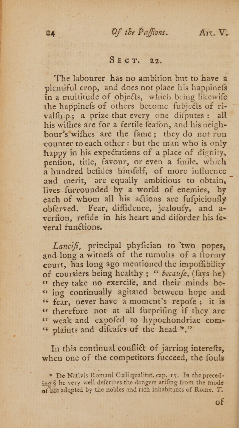 SECT. 22. The labourer has no ambition but to have à plentiful crop, and does not place his happinefs in a multitude of objects, which being likewife the happinefs of others become fubjeéts of ri- valfhip; a prize that every one difputes: all his wifhes are for a fertile feafon, and his neigh- bour’s wifhes are the fame; they do not run counter to each other: but the man who is only happy in his expeétations of a place of dignity, penfion, title, favour, or even a fmile, which a hundred befides himfelf, of more influence and merit, are equally ambitious to obtain, lives furrounded by a world of enemies, by _ each of whom all his actions are fufpicioufly obferved. Fear, diffidence, jealoufy, and a- verfion, refide in his heart and diforder his fe- veral functions. Lancifi, prircipal phyfcian to “two popes, and long a witnefs of the tumults of a ftormy court, has long ago mentioned the impofiibility of courtiers being healthy ; ‘‘ decau/e, (fays he) « they take no exercife, and their minds be- “ ing continually agitated between hope and ‘e fear, never have a moment’s repofe ; it is therefore not at all furprifing if they are ‘ weak and expofed to hypochondriac com- ‘ plaints and difeafes of the head *.” La] In this continual confliét of jarring interefts, when one of the competitors fucceed, the fouls * De Nativis Romani Celi qualitat. cap. 17. In the preced- ing § he very well defcribes the dangers arifing from the mode ef life adopted by the nobles and rich inhabitants of Rome, T. of