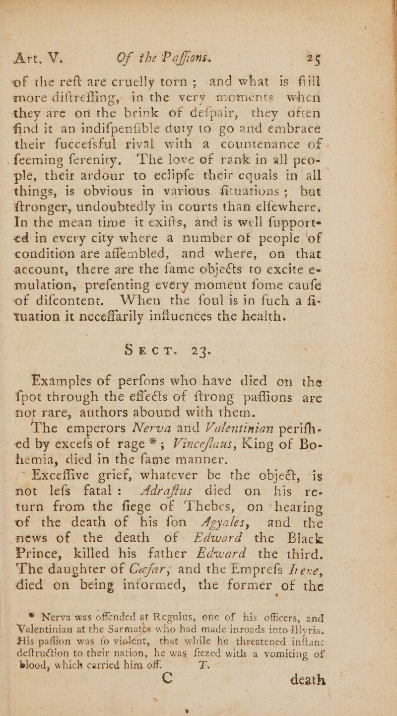 of the reft are cruelly torn ; and what is fill more diftrefling, in the very moments when they are on the brink of defpair, they often find it an indifpenfible duty to go ‘artd embrace feeming ferenity. The love of rank in all peo- ple, their ardour to eclipfe their equals in all things, is obvious in various fituations; but ftronger, undoubtedly in courts than elfewhere. In the mean time it exifts, and is well fupport ed in every city where a number of people ‘of condition are aflembled, and where, on that account, there are the fame objects to excite e- mulation, prefenting every moment fome caufe of difcontent. When. the foul is in fuch a fi- tuation it neceffarily influences the health. De CT. OT fpot through the effects of ftrong PÈRE are not rare, authors abound with them. he emperors Nerva and Valentinian Serie hemia, died in the fagie manner. * Exceffive grief, whatever be the objeét, not lefs fatal: Adraffus died on his re- turn from the fiege of Thebes, on ‘hearing of the death of his fon Agyales, and the news of the death of Edward the Black Prince, killed his father Edward the third. The daughter of Czar; and the Emprefs Jrere, died on being informed, the former of the # Nerva was offended at Regulus, one of his officers, and . Walentinian at the Sarmatès who had made inroads into Tiyria. His paffion was fo violént, that while he threatened inftanc deftruétion to their nation, he was frezed with a vomiting of blood, which carried him off. FE