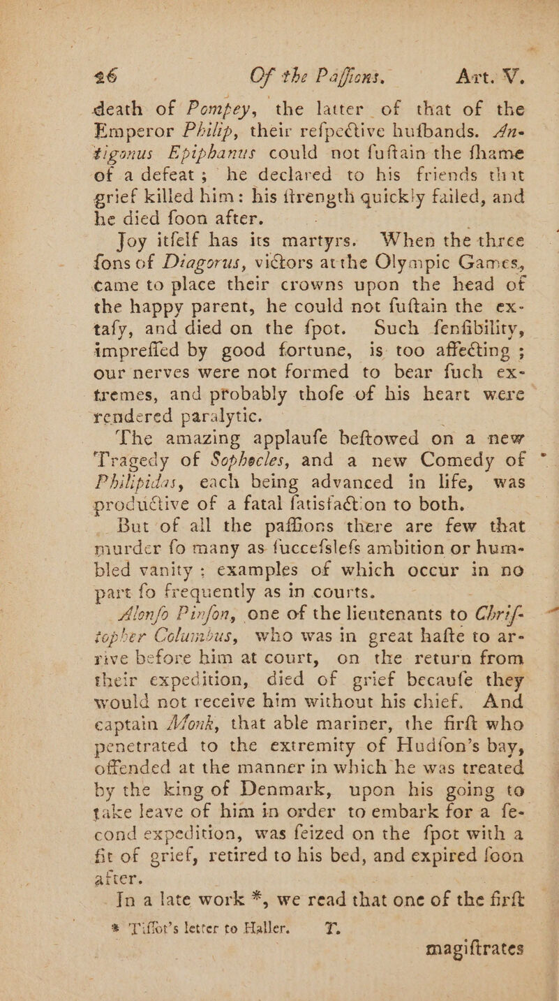 death of Pompey, the latter of that of the Emperor Philip, their refpective hufbands. 4a- tigonus Epiphanus could not fuftain the fhame of a defeat; he declared to his friends that grief killed him: his ftrength quickly failed, and he died foon after. Joy itfelf has its martyrs. When the three fons of Diagorus, victors atthe Olympic Games, came to place their crowns upon the head of the happy parent, he could not fuftain the ex- tafy, and died on the fpot. Such fenfibility, imprefied by good fortune, is too affecting ; our nerves were not formed to bear fuch ex- tremes, and probably thofe of his heart were rendered paralytic. The amazing applaufe beftowed on a new Tragedy of Sophecles, and a new Comedy of Philipidas, each being advanced in life, was productive of a fatal fatisfaction to both. But of all the paffions there are few that murder fo many as fuccefslefs ambition or hum- bled vanity ; examples of which occur in no part fo frequently as in courts. Alonfo Pinfon, one of the lieutenants to Chri/- topher Columbus, who was in great hafte to ar- rive before him at court, on the return from their expedition, died ‘of grief becaufe they would not receive him without his chief. And captain A/fonk, that able mariner, the firft who penetrated to the extremity of Hudfon’s bay, offended at the manner in which he was treated by the king of Denmark, upon his going to cond expedition, was feized on the fpot with a fit of grief, retired to his bed, and expired foon after. In a late work *, we read that one of the firft * Tiflors letter to Haller. &lt;P magiftrates