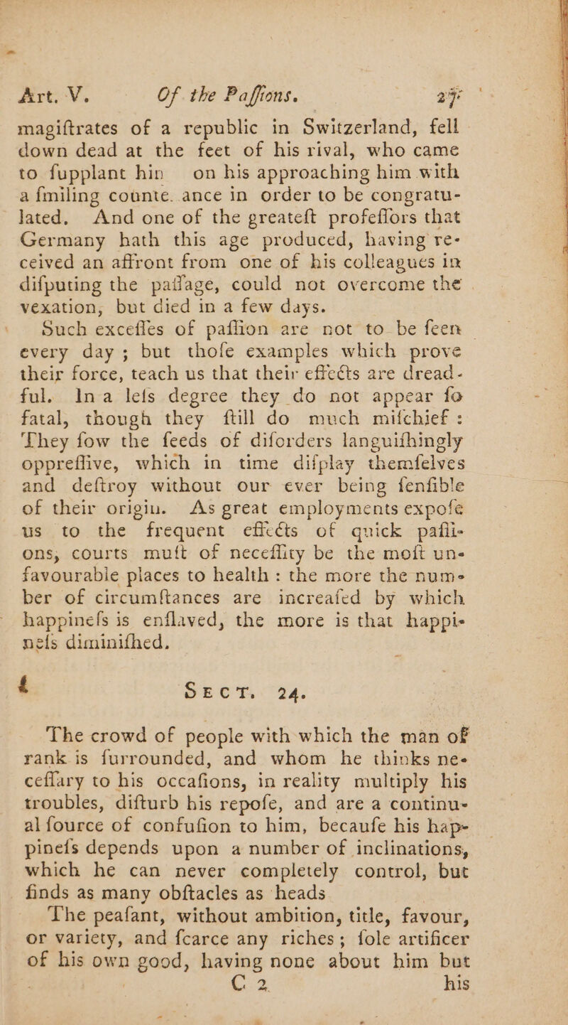 magiftrates of a republic in Switzerland, fell down dead at the feet of his rival, who came to fupplant hin on his approaching him with a fmiling counte. ance in order to be congratu- Jated. And one of the greateft profeflors that Germany hath this age produced, having re- ceived an affront from one of his colleagues in difputing the pailage, could not overcome the vexation, but died in a few days. Such excefles of paflion are not to be feen — every day; but thofe examples which prove their force, teach us that their effects are dread - ful. Ina lefs degree they do not appear fo fatal, though they ftill do much mifchief : They fow the feeds of diforders languifhingly oppreflive, which in time difplay themfelves and deftroy without our ever being fenfible of their origiu. As great employments expofe us to the frequent efftéts of quick pañi- ons, courts mutt of neceflity be the moît un- favourable places to health : the more the num- ber of circumftances are increafed by which happinefs is enflaved, the more is that happi- nels diminifhed. ‘ SECT. 24. The crowd of people with which the man of rank is furrounded, and whom he thinks ne- ceffary to his occafions, in reality multiply his troubles, difturb his repofe, and are a continu- al fource of confufion to him, becaufe his hap- pinefs depends upon a number of inclinations, which he can never completely control, but . finds as many obftacles as heads The peafant, without ambition, title, favour, or variety, and fcarce any riches; fole artificer of his own mana having none about him but C 2 his