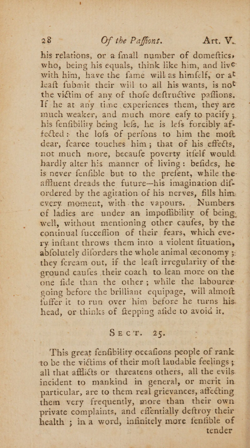 his relations, or à fmall number of domeftics:, who, being his equals, think like him, and live with him, have the fame wilkas himfelf, or at leaft fubmit their will to all his wants, is not the victim of any of thofe deftructive paflions. If lhe at any time experiences them, they are much weaker, and much more eafy to pacify 3. his fenfibiliry being less, he is lefs forcibly af- fected: the lofs of perfons to him the moft dear, fcarce touches him; that of his effeéts, not much more, becaufe poverty itielf would hardly alter his manner of living: befides, he is never fenfible but to the prefent, while the- affiuent dreads the future—his imagination dif- ordered by the agitation of his nerves, fills him. every moment, with.the vapours. Numbers. of ladies are under an impoffibility of being. well, without mentioning other caufes, by the continual fucceffion of their fears, which eve. ry inftant throws them into a violent fituation, abfolutely diforders the whole animal ceconomy ;: they fcream out, if the leaft irregularity of the ground caufes their coach to lean more on the one fide than the other; while the labourer- going before the brilliant equipage, will almoft fuffer it to run over him before he turns his. head, or thinks of fiepping afide to avoia it, SECc'Er By This great fenfibility occafions people of rank to be the victims of their moft laudable feelings ; all that afkli@s or threatens others, all the evils incident to mankind in general, or merit in particular, are to them real grievances, affecting them very frequently, more than their own private complaints, and eflentially deftroy their health ; ina word, infinitely more fenfible of | tender