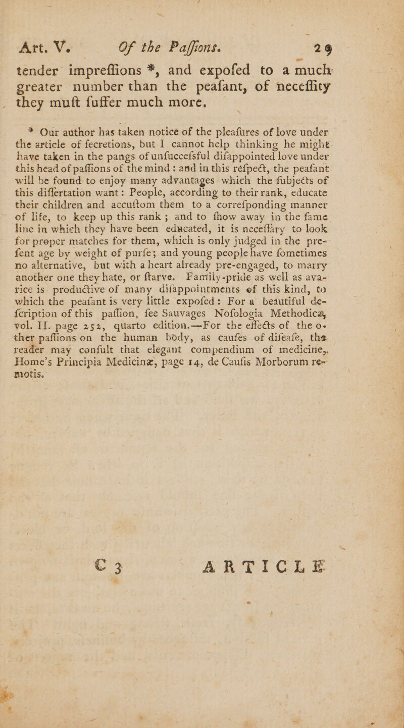 greater number than the peafant, of neceflity they muft fuffer much more. * Our author has taken notice of the pleafures of love under the article of fecretions, but I cannot help thinking he might have taken in the pangs of unfuccefsful difappointed love under this head of paffions of the mind: and in this réfpect, the peafant will be found to enjoy many advantages which the fubjects of this diflertation want: People, according to their rank, educate their children and accuftom them toa correfponding manner of life, to keep up this rank ; and to fhow away in the fame line in which they have been educated, it is neceflary to look for proper matches for them, which is only judged in the pre-. fent age by weight of purfe; and young people have fometimes no alternative, but with a heart already pre-engaged, to marry another one they hate, or ftarve. Family-pride as well as ava- rice is productive of many difappointments ef this kind, to which the peafant is very little expofed: For a beautiful de- {cription of this paffion, fee Sauvages Nofologia Methodica, vol. II. page 252, quarto edition.—For the effects of the o- ther paflions on the human body, as caufes of difeafe, the reader may confult that elegant compendium of medicine, Home’s Principia Medicine, page 14, de Caufis Morborum re- motis. Pr oS ees PE