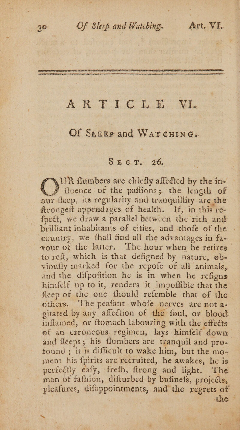 Of Sneep and WATCHING: SECT. 26. UR flumbers are chiefly affected by the in — O&gt; fluence of the paflions; the length of our fleep, its regularity and tranquillity are the ftrongeit appendages. of health. If, in this re- fpeét, we draw a parallel between the rich and brilliant inhabitants of cities, and thofe of the . country, we fhall find all the advantages in fa- . æour of the latter. ‘Phe hour when he retires to reft, which is that defigned by nature, eb- vioufly marked for the repofe of all animals, and the difpofition he is in when he refigns himfelf up to it, renders it impoffible that the fleep of the one fhould refemble that of the others. The peafant whofe nerves are not a- gitated by any affection of the foul, or blood inflamed, or ftomach labouring with the effects of an erroneous regimen, lays himfelf down and fleeps; his flumbers are tranquil and pro- found ; it is difficult to wake him, but the mo- ment his fpirits are recruited, he awakes, he is perfectly eafy, frefh, ftrong and light. The man Of fafhion, difturbed by bufinefs, projects, pleafures, difappointments, and the regrets of