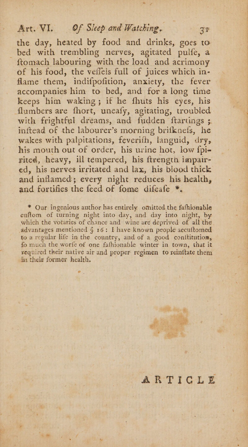 the day, heated by food and drinks, goes to bed with trembling nerves, agitated pulfe, a - ftomach labouring with the load and acrimony of his food, the veffels full of juices which in- flame lena: indifpofition, anxiety, the fever accompanies him to bed, and fora long time keeps him waking; if he fhuts his eyes, his flumbers are fhort, uneafy, agitating, troubled with frightful dreams, and fudden ftartings 3. inftead of the labourer’s morning brifknefs, he wakes with palpitations, feverifh, languid, dry, his mouth out of order, his urine hot, low fpi- rited, heavy, ill tempered, his ftrength impair- ed, his nerves irritated and lax, his blood thick and inflamed; every night reduces his health, and fortifies the feed of fome difeafe *. * Our ingenious author has entirely omitted the fafhionable cuftom of turning night into day, and day into night, by which the votaries of chance and wine are deprived of all the advantages mentioned § 16: I have known people accuftomed to a regular life in the country, and of a good conititntion, fo much the worfe of one fafhionable winter in town, that it required their native air and proper regimen to reinftate them ia: their former health. e . er a ARTICLE Aa Le 1e, ee Ponge RS Sa ds je,