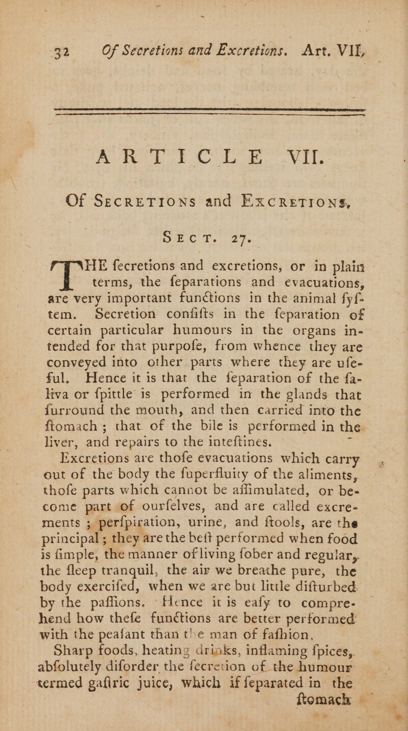 . 32 Of Secretions and Excretions. Art. VIL Fe aia! EL Lo VI Of SECRETIONS and EXCRETIONS, SC Le fr HE fecretions and excretions, or in plain terms, the feparations and evacuations, are very important funétions in the animal fyf- tem. Secretion confits in the feparation of certain particular humours in the organs in- tended for that purpofe, from whence they are conveyed into other parts where they are ufe- ful. Hence it is that the feparation of the fa- liva or fpittle is performed in the glands that furround the mouth, and then carried into the liver, and repairs to the inteftines. Excretions are thofe evacuations which carry out of the body the fuperfluity of the aliments, thofe parts which cannot be affimulated, or be- come part of ourfelves, and are called excre- ments ; perfpiration, urine, and ftools, are the principal; they are the beft performed when food the fleep tranquil, the air we breathe pure, the body exercifed, when we are but little difturbed. by the paffions, Hence it is eafy to compre- hend how thefe functions are better performed with the peafant than the man of fafhion, Sharp foods, heating drinks, inflaming fpices,. abfolutely diforder the fecretion of the humour: termed gafiric juice, which if feparated in the Romach + D
