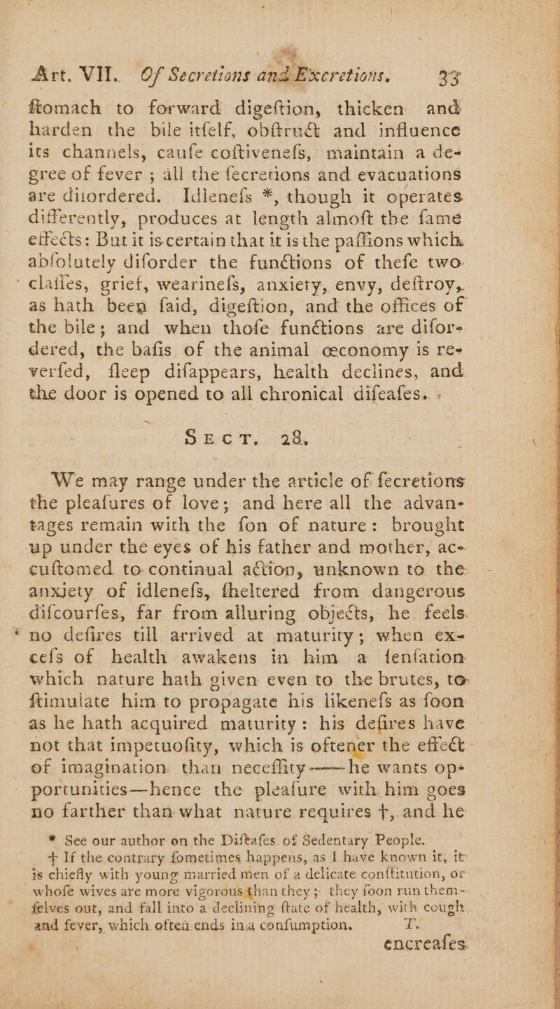 Art. VIT. Of Secretions and E fiomach to forward digeftion, thicken. and harden the bile itfelf, obf@ru&amp; and influence its channels, caufe coftivenefs, maintain a de- gree of fever ; all the fecretions and evacuations are diiordered. Idienefs *, though it operates differently, produces at length almoft the fame effects: But it iscertain that it isthe paftions which abfolutely diforder the funétions of thefe two ‘clatles, grief, wearinefs, anxiety, envy, deftroy,. as hath been faid, digeftion, and the offices of the bile; and when thofe funétions are difor- dered, the bafis of the animal ceconomy is re- verfed, fleep difappears, health declines, and the door is opened to all chronical difeafes. . cretions, 33 ~ SECT. 28, We may range under the article of fecretions the pleafures of love; and here all the advan- tages remain with the fon of nature: brought up under the eyes of his father and mother, ac- cuftomed to continual action, unknown to the anxjety of idlenefs, fheltered from dangerous difcourfes, far from alluring objects, he feels. no defires till arrived at maturity; when ex- cefs of health awakens in him a {fenfation which nature hath given even to the brutes, to ftimulate him to propagate his likenefs as foon as he hath acquired maturity: his defires have of imagination. than neceflity-——he wants op- portunities—hence the pleafure with him goes no farther than what nature requires +, and he * See our author on the Difèafes of Sedentary People. + If the contrary fometimes happens, as [ have known it, it is chiefly with young married men of a delicate conftitution, or whofe wives are more vigorous than they; they foon run them- felves out, and fall into a declining ftate of health, with cough. and fever, which oftea.ends ina confumption. ES HT encreafes