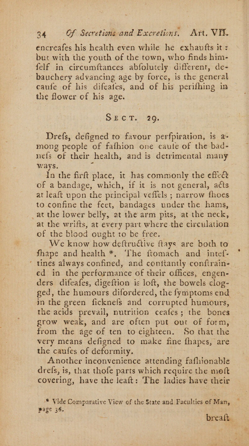 encreafes his health even while he exhaufts it : but with the youth of the town, who finds him- felf in circumftances abfolutely different, de- - caufe of his difeaies, and of his perifhing in the flower of his age. (SecT. 29; Drefs, defigned to favour perfpiration, is a- mong people of fafhion one caute of the bad- nefs of their health, and is detrimental many ways. In the firft place, it has commonly the effect at leaft upon the principal veflels ; narrow fhoes to confine the feet, bandages under the hams, at the wrifts, at every part where the circulation of the blood ought to be free. We know how deftruétive ftays are both ta | fhape and health *, ‘The fiomach and intef- tines always confined, and conitantly confirain- ed in the performance of their offices, engen- ders difeafes, digeftion is loft, the bowels clog- ged, the humours difordered, the fymptoms end in the green ficknefs and corrupted humours, the acids prevail, nutrition ceafes; the bones grow weak, and are often put out of form, from the age of ten to eighteen. So that the very means defigned to make fine fhapes, are the caufes of deformity. Another inconvenience attending fafhionable drefs, is, that thofe parts which require the moft covering, have the leaft: The ladies have their * Vide Comparative View of the State and Faculties of Man, page 36. breaft