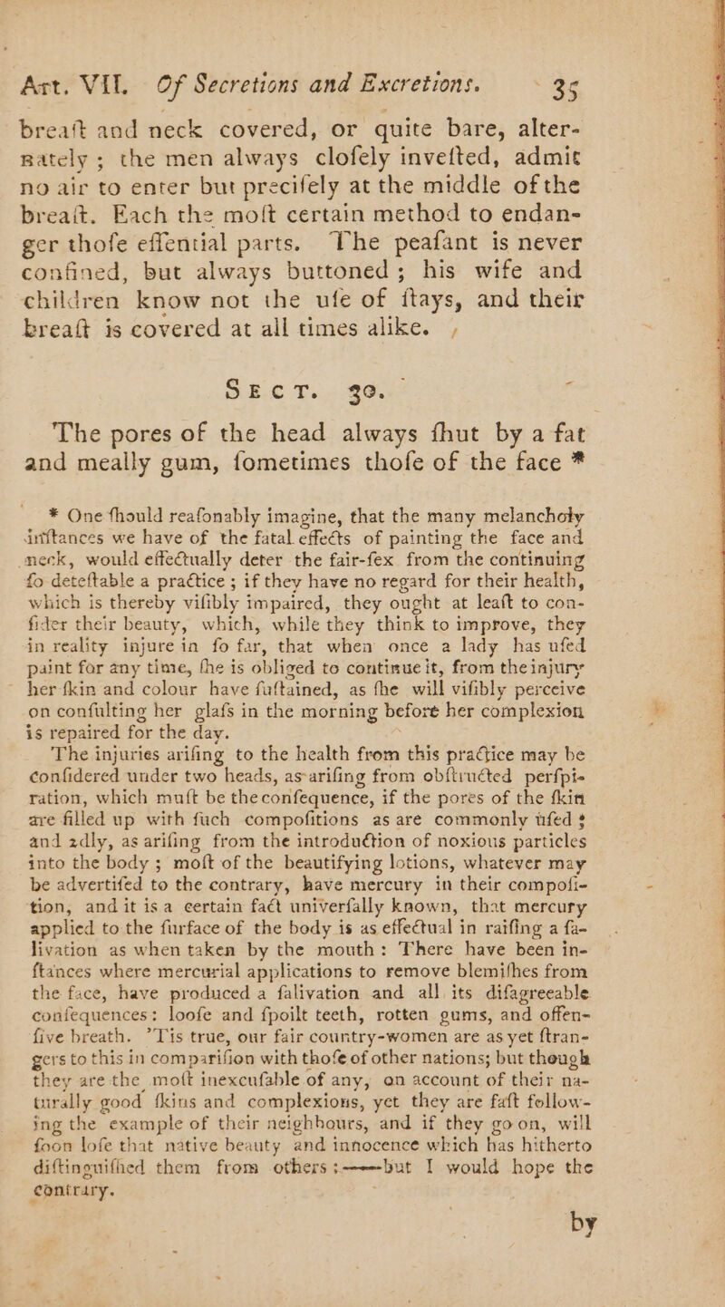 breaft and neck covered, or quite bare, alter- nately ; the men always clofely invefted, admit no air to enter but precifely at the middle of the breait. Each the molt certain method to endan- os thofe effential parts. The peafant is never nfined, but always buttoned; his wife and childree know not the ufe of Hays, and their breaft is covered at all times alike. , DEC Ts 2.362 4 and meally gum, fometimes thofe of the face * * One fhould reafonably imagine, that the many melancholy dniftances we have of the fatal effeéts of painting the face and neck, would effectually deter the fair-fex from the continuing fo deteftable a praétice ; if they have no regard for their health, which is thereby vifibly impaired, they ought at leaft to con- fider their beauty, which, while they think to improve, they in reality injure in fo far, that when once a lady has ufed paint far any time, the is obliged to continue it, from the injury her-(kin and colour have fuftained, as fhe will vifibly perceive on confulting her glafs in the morning before her complexion is repaired for the day. The injuries arifing to the health from this practice may be confidered under two heads, as-arifing from obftruéted perfpi- ration, which muft be the confequence, if the pores of the fkin are filled up with fuch compofitions as are commonly üfed » and 2dly, as arifing from the introduétion of noxious particles into the body ; moft of the beautifying lotions, whatever may be advertifed to the contrary, have mercury in their compofi- tion, andit isa certain faét univerfally known, that mercury applied to the furface of the body is as effectual in raifing a fa- livation as when taken by the mouth: There have been in- ftances where mercurial applications to remove blemifhes from the face, have produced a falivation and all its difagreeable confequences : loofe and fpoilt teeth, rotten gums, and offen- five breath. ?T'is true, our fair country-women are as yet ftran- gers to this in comparifion with thofe of other nations; but though they are the moft inexcufable of any, on account of their na- tirally good {kins and complexions, yet they are faft follow- ing the un of their aeighbours, and if they go on, will foon lofe that native beauty and innocence which has hitherto diftinouifhed them from others :—but I would hope the contrary. by “