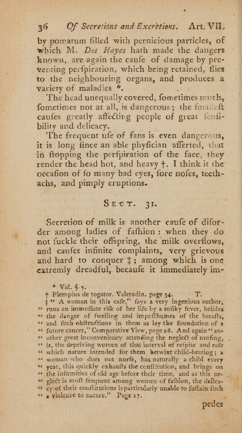 by pomatum filled with pernicious particles, of which M. Des Hayes hath made the dangers known, are again the caufe of damage by pre- _wenting perfpiration, which being retained, flies to the neighbouring organs, and pr oduces a variety of maladies *. The head unequally covered, ometiines rouch, fometimes not at all, is dangerous; the {mai eft caufes greatly affecting people of great fenf- bility and delicacy. The frequent ufe of fans is even dangerous, it is long fince an able phyfician afferted, that in ftopping the perfpiration of the face, they render the head hot, and heavy +. I think it the occafion of fo many bad eyes, fore nofes, teeth- achs, and pimply eruptions. SECT. 31. Secretion of milk is another caufe of difor- der among ladies of fafhion: when they de ae caufes infinite complaints, very grievous and hard to conquer +; among which is one extremly dreadful, becaufe it immediately im- * Vid. 6-7. * Plempius de togator. Valetudin. page 34. GES + ** A woman in this cafe,” fays a very ingenious author, runs an immediate rifk of her life by a milky fever, elites « the danger of {welling and impofthumes of the breafts, “and fuch obftruétions in them as lay the foundation of a ‘ future cancer,’ ” Comparative View, page26. And again “‘ an _** other great inconveniency attending the negleét of uurfing, st js, the depriving women of that interval of refpite and eafe &amp; which nature intended for them betwixt child-bearing ; a «¢ woman who does not nurfe, has naturally a child every % year, this quickly exhaufts the conftitution, and brings on « pleét is moft frequent among women of fafhion, the delica- ce a violence to nature.” Page 27. pedes