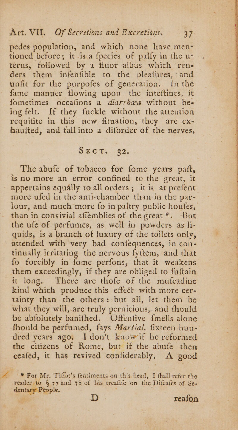 pedes population, and which none have men- tioned before; it -is a fpecies of palfy in the us térus, followed by a fluor albus which ren- ders them infentible to the pleafures, and unfit for the purpofes of generation. In the fame manner flowing upon the inteftines, it fometimes occations a diarrhea without be- ing felt. If they fuckle without the attention requifite in this new fituation, they are ex- haufted, and fall into a diforder of the nerves, Sect. 32. The abufe of tobacco for fome years paft, is nO more an error -confined tc the great, it appertains equally to all orders; itis at prefent more ufed in the anti-chamber than in the par- lour, and much more fo in paltry public houfes, than in convivial affemblies of the great *. But the ufe of perfumes, as well in powders as li- quids, is a branch of luxury of the toilets only, attended with very bad confequences, in con- tinually irritating the nervous fyftem, and that fo forcibly in fome perfons, that it weakens them exceedingly, if they are obliged to fuftain it long. There are thofe of the mufcadine kind which produce this effect with more cer- tainty than the others: but all, let them be what they will, are truly pernicious, and fhould be abfolutely banifhed. Offenfive fmells alone fhould be perfumed, fays Martial, fixteen hun- dred years ago. I don’t know if he reformed the citizens of Rome, but if the abufe then ceafed, it has revived none À A good * For Mr. Tiflot’s fentiments on ‘Bin head, I thall refer the ee D reafon