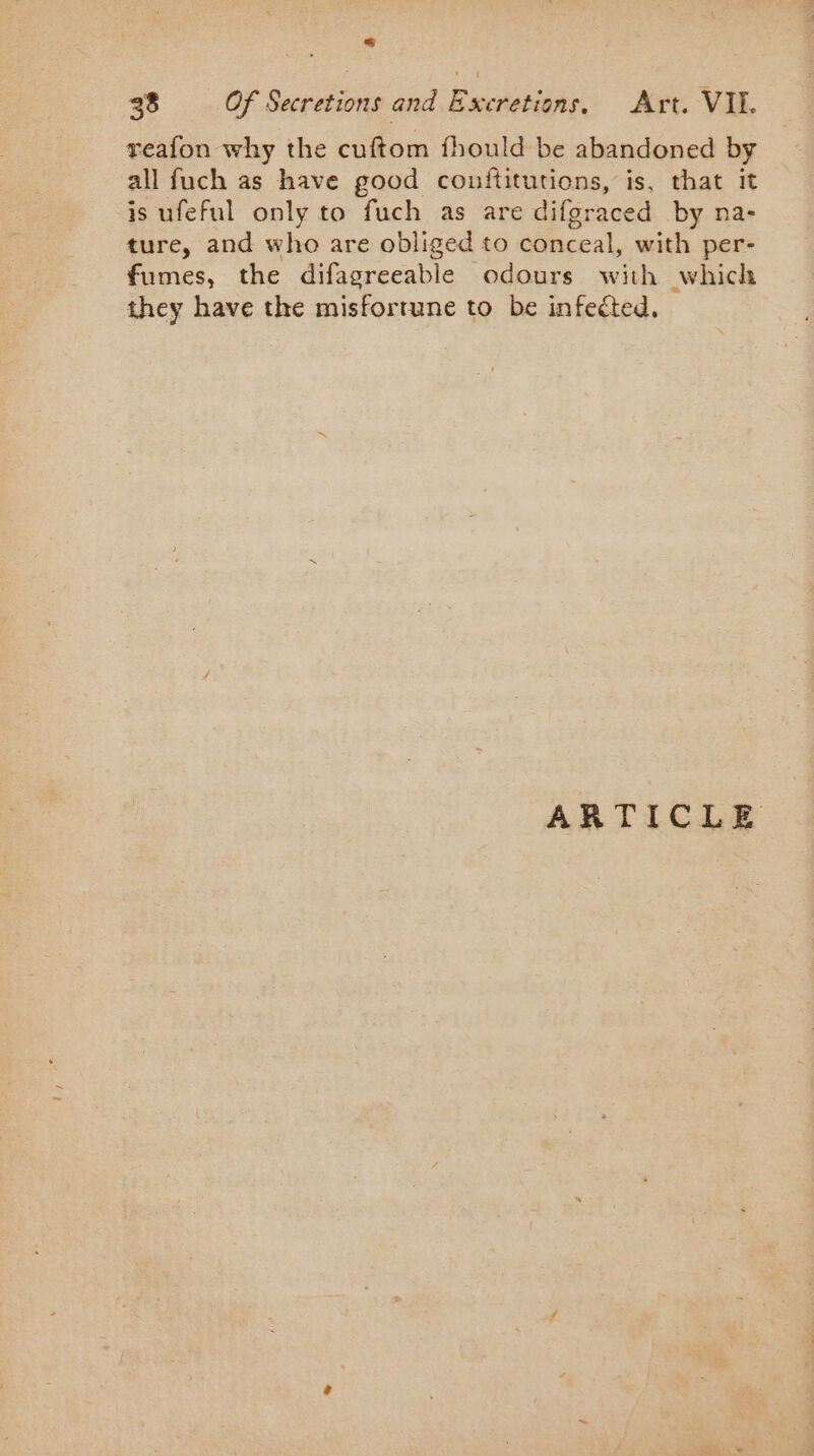 reafon why the cuftom fhould be abandoned by all fuch as have good counftitutions, is, that it is ufeful only to fuch as are difgraced by na- ture, and who are obliged to conceal, with per- fumes, the difagreeable odours with which they have the misfortune to be infected. ARTICLE
