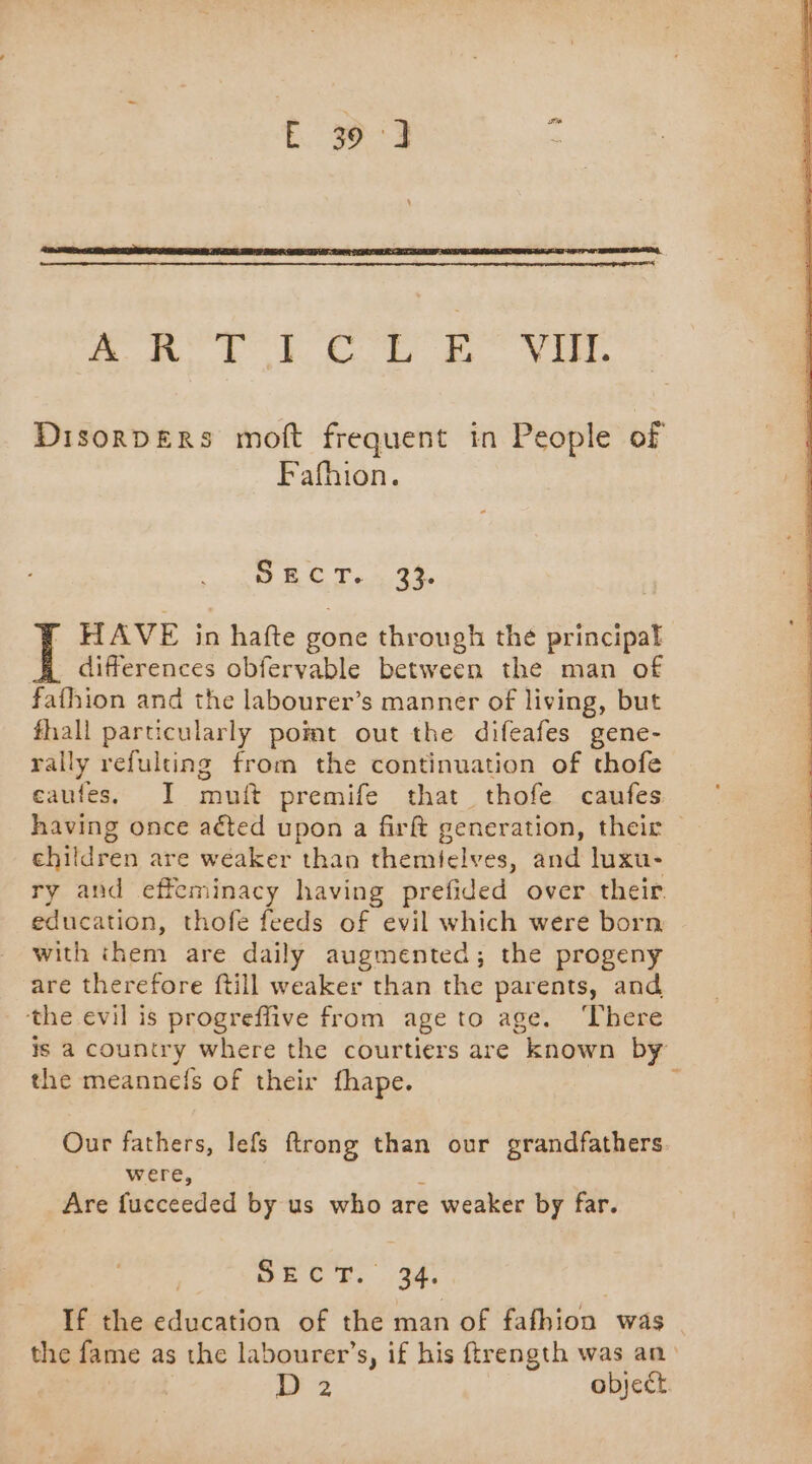ARR, LORS Res ee Ni. DisorDERs moft frequent in People of Fafhion. PEC T...34, A differences obfervable between the man of fafhion and the labourer’s manner of living, but fhall particularly pomt out the difeafes gene- rally refulting from the continuation of thofe eaufes, I muft premife that thofe caufes I HAVE in hatte gone through the principal children are weaker than themielves, and luxu- ry and effeminacy having prefided over their education, thofe feeds of evil which were born with them are daily augmented; the progeny are therefore ftill weaker than the parents, and the evil is progreflive from age to age. ‘There is a country where the courtiers are “known by the meannefs of their fhape. Our fathers, lefs ftrong than our grandfathers were, Are fucceeded by us who are e weaker by far. MRC: 4 If the education of the man of fafhion was the fame as the labourer’s, if his ftrength was an A? object