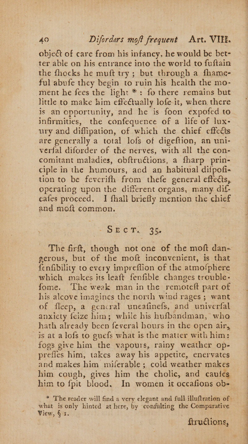 objet of care from his infancy, he would be bet- ter able on his entrance into the world to fuftain the fhocks he muft try ; but through a fhame- ful abufe they begin to ruin his health the mo- ment he fees the light *: fo there remains but little to make him effe@ually lofe it, when there is an opportunity, and he is foon expofed to infirmities, the confequence of a life of lux- ury and diffipation, of which the chief effects are generally a total lofs of digeftion, an uni- verfal diforder of the nerves, with all the con- comitant maladies, obftru€tions, a fharp prin- ciple in the humours, acd an habitual difpofi- tion to be feverifh from thefe general effets, operating upon the different organs, many dif- cafes proceed. I fhall briefly mention the chief and moft common. DÉCT. 3% The frf, though not one of the moft dan- gerous, but of the moft inconvenient, is that fenfibility to every imprefiion of the atmofphere which makes its leaft fenfible changes trouble- fome. ‘The weak man in the remoteft part of his alcove imagines the north wind rages ; want of fleep, a gencral uneafinefs, and univerfal anxiety feize him; while his hufbandman, who hath already been feveral hours in the open air, _is at a lofs to guefs what is the matter with him: fogs give him the vapours, rainy weather op- prefies him, takes away his appetite, enervates and makes him miferable; cold weather makes him cough, gives him the cholic, and caules him to fpit blood. In women it occafions ob- * The reader will find a very elegant and full illuftration of. what is only hinted at here, by confulting the Comparative View, § 1. ftructions,