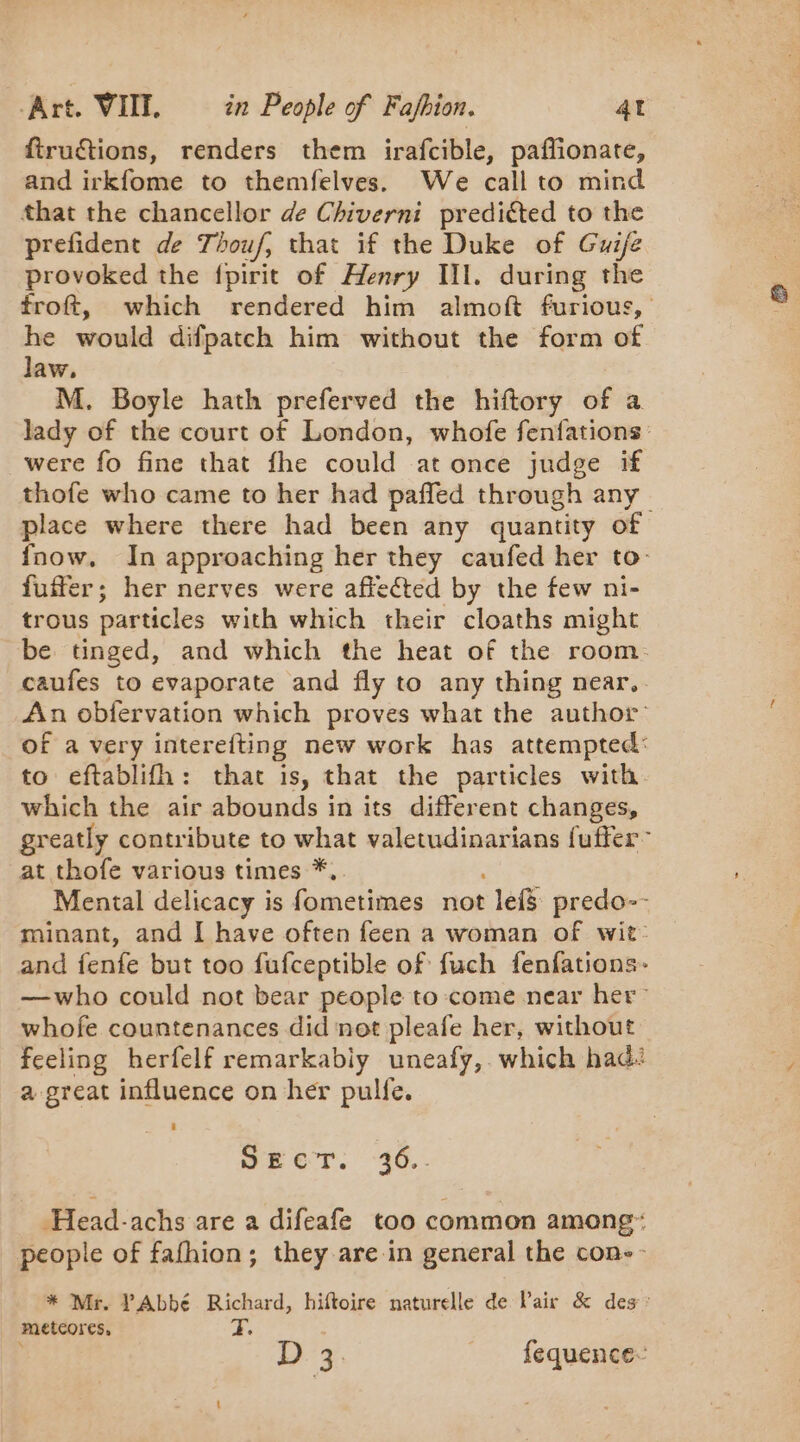 ftruétions, renders them irafcible, paffionate, and irkfome to themfelves. We call to mind that the chancellor de Chiverni preditted to the prefident de Thouf, that if the Duke of Gui/e provoked the fpirit of Henry Il. during the froft, which rendered him almoft furious, he would difpatch him without the form of law. M. Boyle hath preferved the hiftory of a lady of the court of London, whofe fenfations were fo fine that fhe could at once judge if thofe who came to her had pañled through any place where there had been any quantity of {now. In approaching her they caufed her to- fuffer; her nerves were affected by the few ni- trous particles with which their cloaths might be tinged, and which the heat of the room: caufes to evaporate and fly to any thing near. An obfervation which proves what the author’ of a very interefting new work has attempted: to eftablifh: that is, that the particles with which the air abounds in its different changes, greatly contribute to what valetudinarians fuffer” at thofe various times *,. Mental delicacy is fometimes not le&amp; predo-- minant, and I have often feen a woman of wit- and fenfe but too fufceptible of fuch fenfations- —who could not bear people to come near her” whofe countenances did not pleafe her, without feeling herfelf remarkabiy uneafy, which had: a great influence on her pulfe. JECT. -36.. -Head-achs are a difeafe too common among: people of fafhion; they are in general the con-- * Mr. PAbbé Richard, hiftoire naturelle de Pair &amp; des : meteores, a. D 3 fequence-