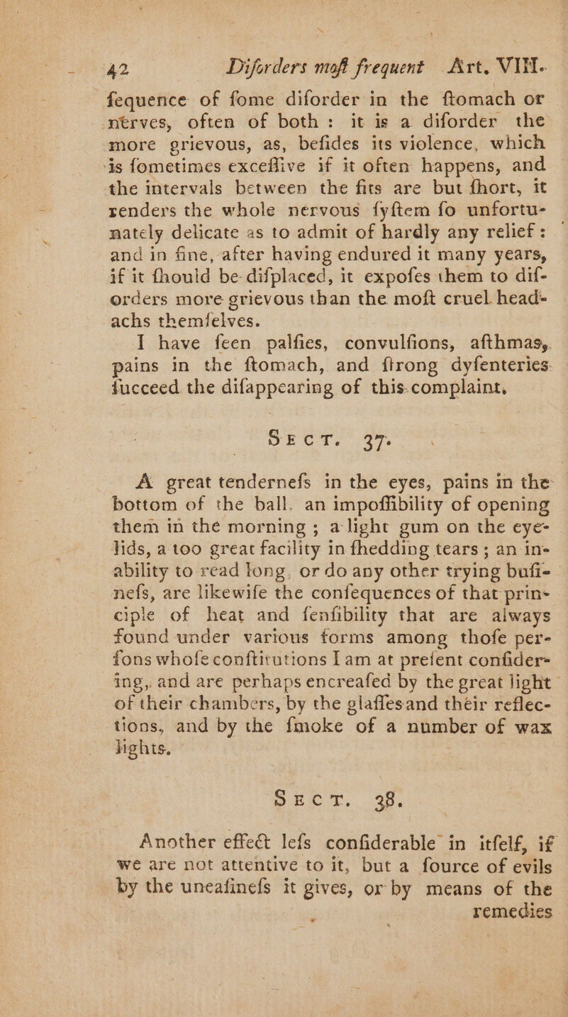 fequence of fome diforder in the ftomach or nerves, often of both: it is a diforder the more grievous, as, befides its violence, which is fometimes exceflive if it often happens, and the intervals between the fits are but fhort, it renders the whole nervous fyftem fo unfortu- nately delicate as to admit of hardly any relief: — and in fine, after having endured it many years, if it fhould be difplaced, it expofes them to dif- orders more grievous than the moft cruel head: achs themielves. I have feen palfies, convulfions, afthmas, pains in the ftomach, and ftrong dyfenteries. fucceed the difappearing of this-complaint, SECT. a7. A great tendernefs in the eyes, pains m the bottom of the ball. an impoffibility of opening them in the morning ; alight gum on the eye- lids, a too great facility in fhedding tears ; an in- ability to read long, or do any other trying bufi- nefs, are likewife the confequences of that prin- ciple of heat and fenfibility that are always found under various forms among thofe per- fons whofe conftirutions Lam at prefent confider- ing, and are perhaps encreafed by the great light of their chambers, by the glaffesand their reflec- tions, and by the fmoke of a number of wax hghts. Dect. 3 Another effet lefs confiderable in itfelf, if we are not attentive to it, but a fource of evils by the uneafinefs it gives, or by means of the j remedies