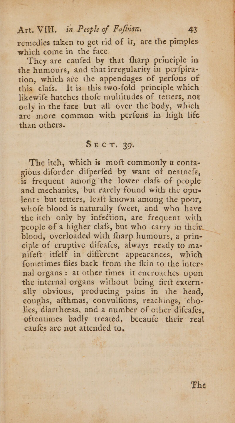 remedies taken to get rid of it, are the pimples which come in the face. They are caufed by that fharp principle in the humours, and that irregularity in perfpira- tion, which are the appendages of perfons of this clafs. It is. this two-fold principle which likewife hatches thofe multitudes of tetters, not ouly in the face but all over the body, which are more common with perfons in high lif than others. | Sy SCT, * 30: The itch, which is moft commonly a conta- gious diforder difperfed by want of neatnefs, is frequent among the lower clafs of people and mechanics, but rarely found with the opu- lent: but tetters, leaft known among the poor, whofe blood is naturally fweet, and who have the itch only by infection, are frequent with people of a higher clafs, but who carry in their blood, overloaded with fharp humours, a prin- ciple of eruptive difeafes, always ready to ma- nifeft itfelf in different appearances, which fometimes flies back from the fkin to the inter- nal organs: at other times it encroaches upon the internal organs without being firit extern- ally obvious, producing pains in the head, coughs, afthmas, convulfions, reachings, cho- lics, diarrhoeas, and a number of other difeafes, oftentimes badly treated, becaufe their real caules are not attended to. Fhe