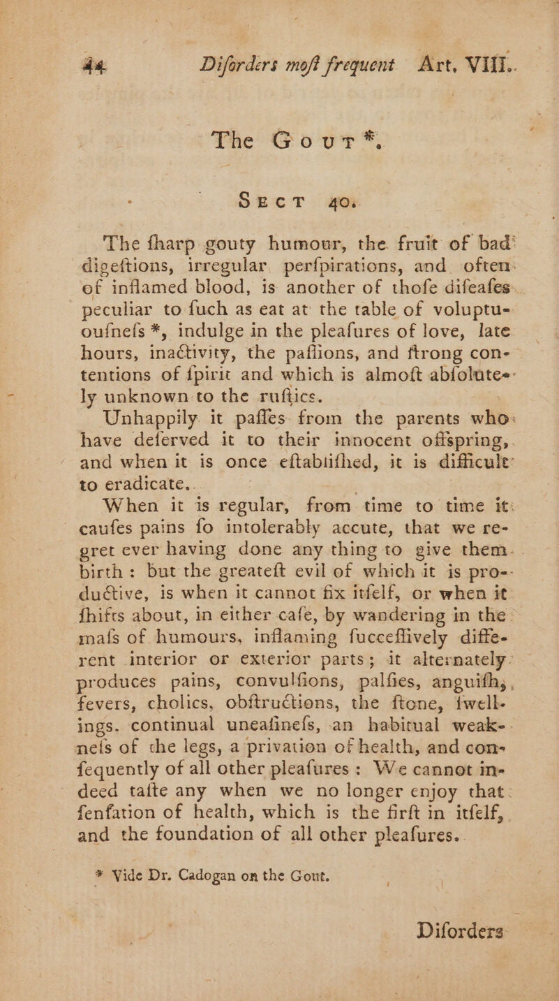 The Gour*®, SECT 40%. The fharp gouty humour, the fruit of bad’ digeftions, irregular perfpirations, and often: of inflamed blood, is another of thofe difeafes.. peculiar to fuch as eat at the table of voluptu- oufnefs *, indulge in the pleafures of love, late hours, inactivity, the paflions, and ftrong con- tentions of {pirit and which is almoft abfolute-- ly unknown to the ruftics. Unhappily. it pafles from the parents who: have deferved it to their innocent offspring,. and when it is once eftabiifhed, it is difficule: to eradicate.. ; When it is regular, from time to time it: caufes pains fo intolerably accute, that we re- gret ever having done any thing to give them. birth: but the greateft evil of which it is pro-- ductive, is when it cannot fix itfelf, or when it fhifts about, in either cafe, by wandering in the mats of humours, inflaming fucceflively diffe- rent interior or exterior parts; it alternately- produces pains, convulfions, palfies, anguifh,, fevers, cholics, obftructions, the ftone, twell- ings. continual uneafinefs, an habitual weak-. neis of che legs, a privation of health, and con- fequently of all other pleafures : We cannot in- deed tafte any when we no longer enjoy that. fenfation of health, which is the firft in itfelf, and the foundation of all other pleafures.. * Vide Dr. Cadogan on the Gout. Diforders: