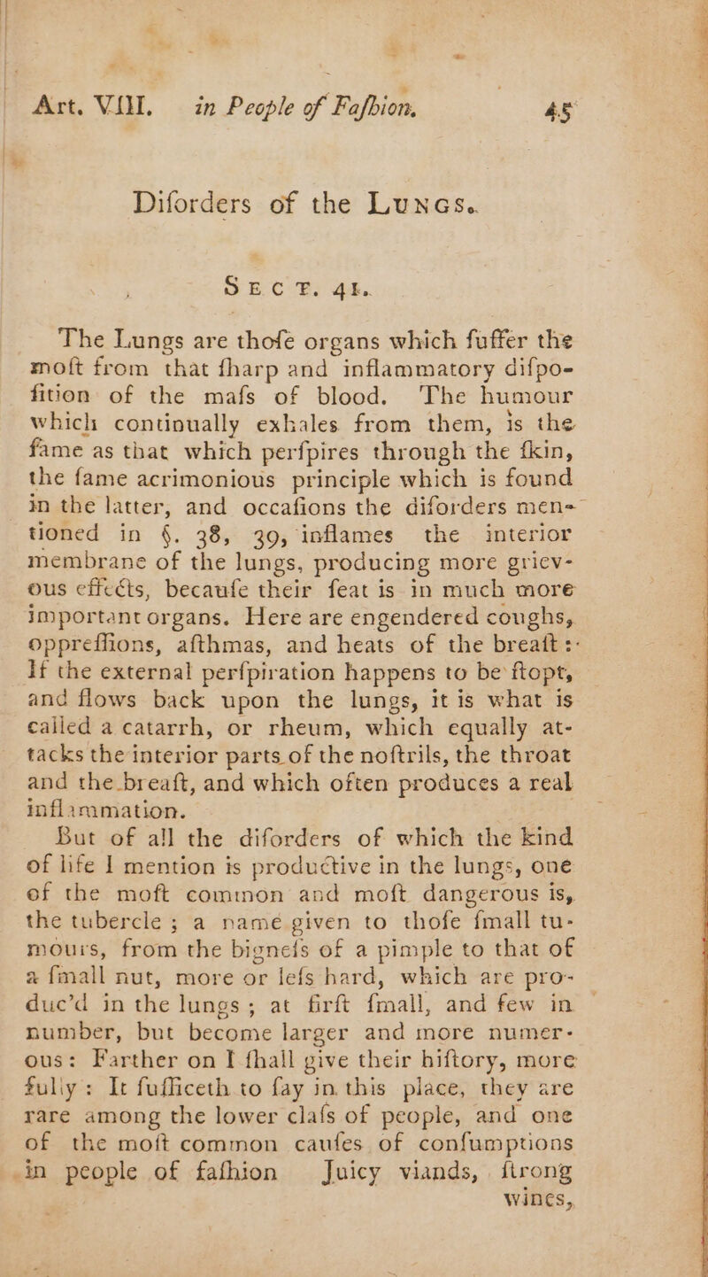 S Ë 3 ~ Diforders of the Lunes. SBC BR: 44. The Lungs are thofe organs which fuffer the moft from that fharp and inflammatory difpo- fition of the mafs of blood. The humour which continually exhales from them, is the fame as that which perfpires through the fkin, the fame acrimonious principle which is found tioned in §. 38, 39, inflames the interior membrane of the lungs, producing more griev- ous effects, becaufe their feat is in much more important organs. Here are engendered coughs, If the external perfpiration happens to be ftopt, and flows back upon the lungs, it is what is called a catarrh, or rheum, which equally at- tacks the interior parts of the noftrils, the throat and the breaft, and which often produces a real inflammation. But of all the diforders of which the kind of life 1 mention is productive in the lungs, one ef the moft common and moft dangerous is, the tubercle ; a name given to thofe fmall tu- mous, from the bignefs of a pimple to that of a fmall nut, more or lefs hard, which are pro- duc’d in the lungs; at firft fmall, and few in number, but become larger and more numer- ous: Farther on I fhail give their hiftory, more fuliy: It fufficeth to fay in this place, they are rare among the lower clafs of people, and one of the moft common caufes of confumptions in people of fafhion Juicy viands, firong wines, 25 - the de DORE a ae ae PATENTS