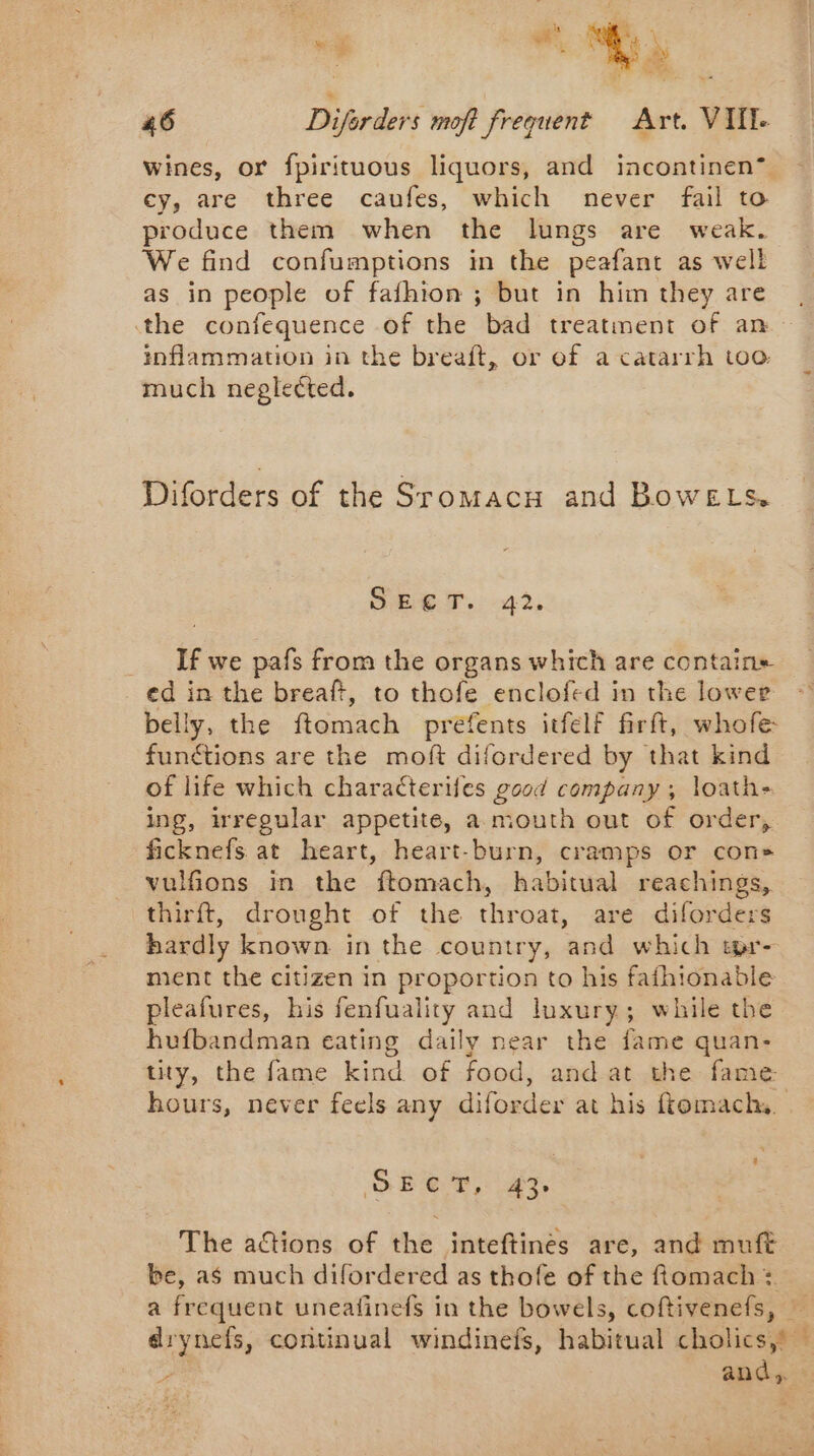 wines, or fpirituous liquors, and incontinen” cy, are three caufes, which never fail to produce them when the lungs are weak. We find confumptions in the peafant as well as in people of fafhion ; but in him they are the confequence of the bad treatment of an inflammation in the breaft, or of a catarrh too: much neglected. Diforders of the Sromacx and BoweELs. SEEN. -22, _ If we pafs from the organs which are contains ed in the breaft, to thofe enclofed in the lower belly, the ftomach prefents itfelf firft, whofe functions are the moft difordered by that kind of life which characterifes good company ; loathe ing, irregular appetite, a mouth out of order, ficknefs at heart, heart-burn, cramps or con» vulfions in the ftomach, habitual reachings, thirft, drought of the throat, are diforders hardly known in the country, and which tpr- ment the citizen in proportion to his faihionable pleafures, his fenfuality and luxury; while the hufbandman eating daily near the fame quan- tity, the fame kind of food, and at the fame hours, never feels any diforder at his ftomach. \ + SÉET, 43 The actions of the inteftines are, and muft be, as much difordered as thofe of the ftomach :. a frequent uneatinefs in the bowels, coftivenefs, drynets, continual windinefs, habitual cholics,s — : and,