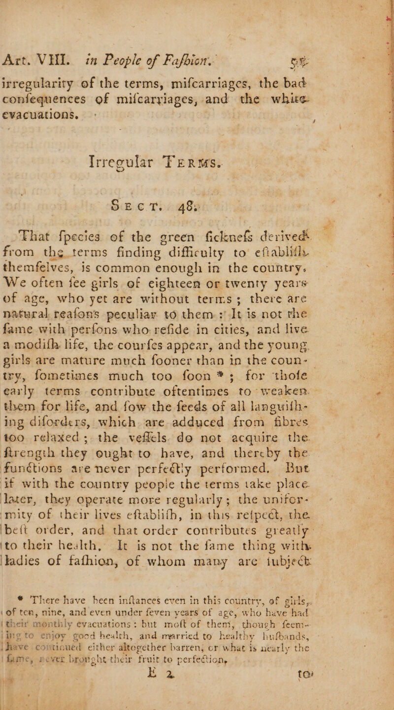 ae irregularity of the terms, mifcarriages, the bad confequences of milcaryiages, and the white evacuations. Irregular Terms. Sanic Ti 48 | from the terms finding difficulty to eftablifly themfelves, is common enough in the country. We often fee g girls of eighteen or twenty years of age, who yet are without terms; there are natural reafons peculiar to them: It is not rhe fame with perfons who refide in cities, and live a modith life, the courfes appear, and the young. girls are mature much fooner than in the coun- them for life, and fow the feeds of all languifh- ing diforders, which are adduced from fibres too relaxed; the veflels do not acquire the. firength they ought to have, and thereby the functions are never perfectly performed, But ‘if with the country peopie the terms take place. later, they operate more regularly ; - the unifcr- mity of their lives eftablifh, in this retpcét, the ito their health, It is not the fame thing with Tadies of fafhion, of whom many are fubieék (of ten, nine, and even under feven years of age, w ho have had i their month! ly evacuations: but malt of them, though feem- jing to enjoy good health, and married to he alt! ny hufbands, ave coitic ued either altogether barren, cr what is nearly the | Bates never bronpht their fruit te perféétion, ied ree Ë à toi L Ye D