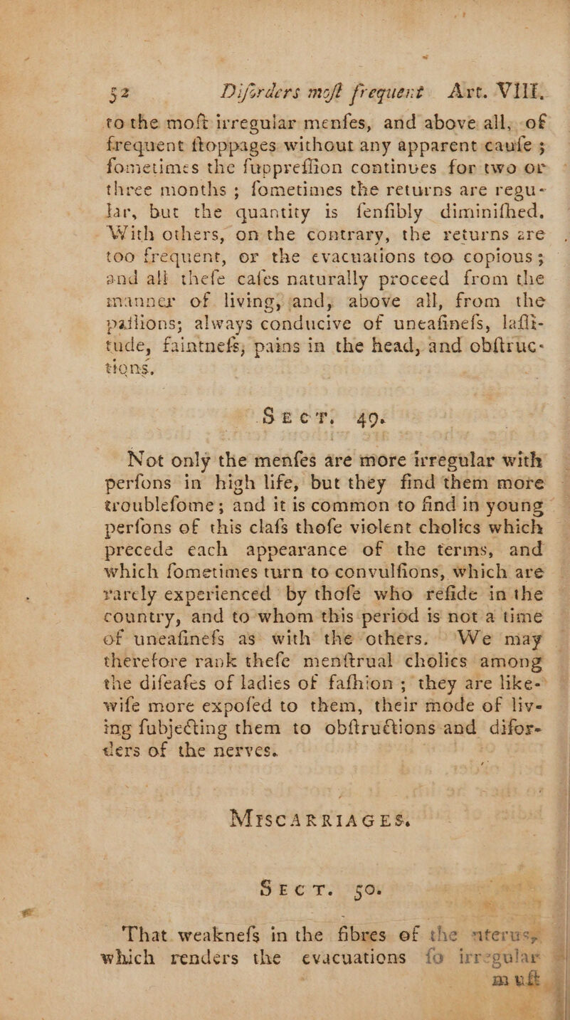 tothe moft irregular menfes, and above all, of frequent Rp pipages without any apparent caufe ; fometimes the fuppreflion continues for two or three nine 4 ; fometimes the returns are regu- lar, but the quantity is fenfibly diminifhed. With others, on the contrary, the returns zre too frequent, or the evacuations too copious ; and all thefe cates naturally proceed from the manner of living, and, above all, from the pailions; always conducive of uneafinels, laflt- tude, faintnefs, pains in the head, and obftruc- tions, Serer; 40. Not only the menfes are more irregular with perfons in high life, but they find them more troublefome; and it is common to find in young perfons of this clafs thofe violent cholics which precede each appearance of the terms, and which fometimes turn to convulfions, which are rarely experienced by thofe who refide in the country, and to whom this period is not a time of uneafinefs as with the others. ‘We may therefore rank thefe menftrual cholics among wife more expofed to them, their mode of liv- ing fubjeCting them to obftrudctions: and difor- ders of the nerves. s MISCARRIAGES, SECT. 50. of om RS 7 That weaknefs in the fibres of the aterusy which renders the evacuations fo irregular ves | i À | |