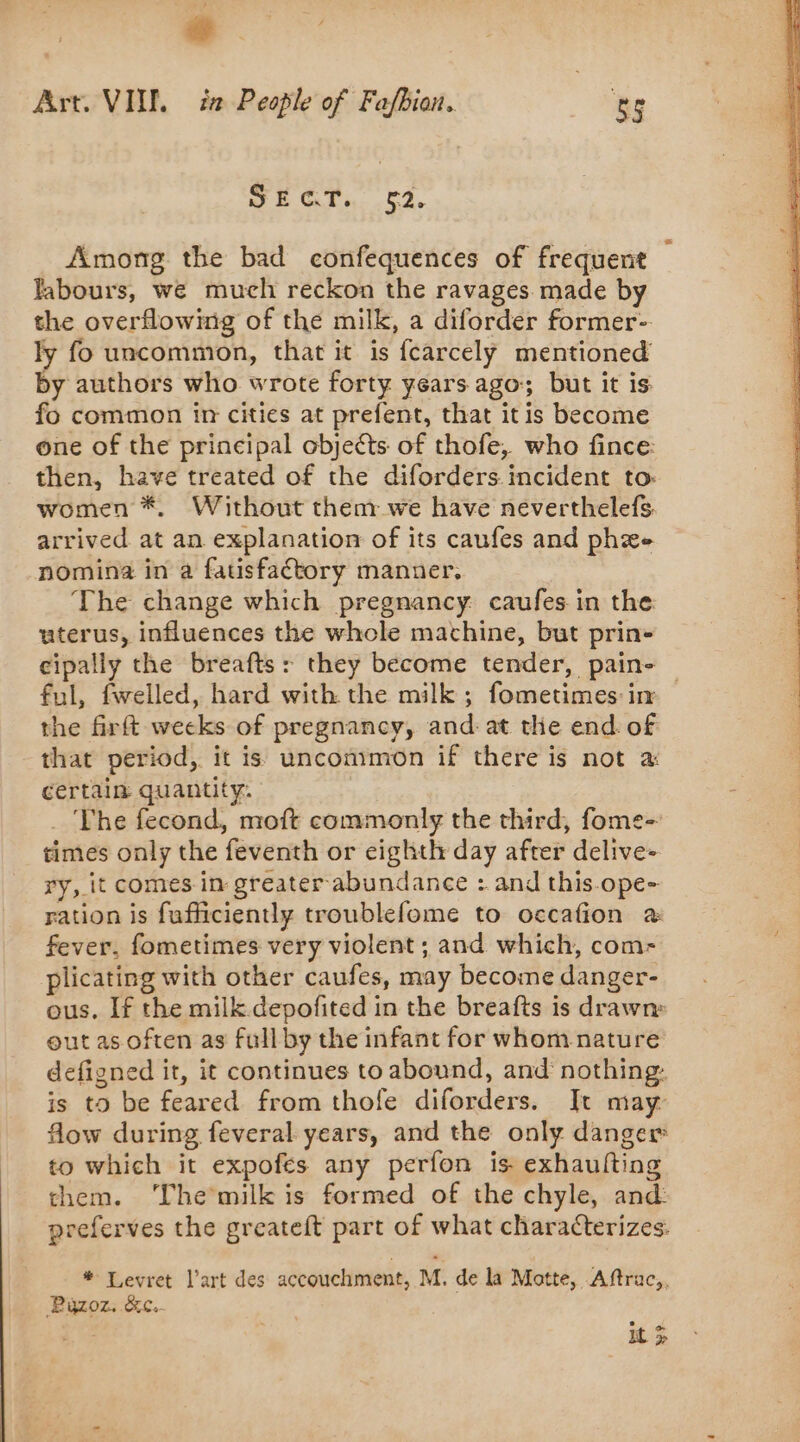 à , Art. VII. ia People of Fafbion. Be wr Ory. 62, Among the bad confequences of frequent labours, we much reckon the ravages made by the overflowing of the milk, a diforder former- ly fo uncommon, that it is fcarcely mentioned by authors who wrote forty years ago; but it is fo common in cities at prefent, that itis become one of the principal objects of thofe, who fince: then, have treated of the diforders incident to: women *. Without them we have neverthelefs. arrived at an explanation of its caufes and phee nomina in a fatisfaétory manner. The change which pregnancy: caufes in the uterus, influences the whole machine, but prin- cipaliy the breafts: they become tender, pain- ful, fwelled, hard with the milk ; fometimes in the firft weeks of pregnancy, and: at the end. of that period, it is uncommon if there is not a certain quantity. _ The fecond, moft commonly the third, fome- times only the feventh or eighth day after delive- ry, it comes in greater abundance : and this.ope- ration is fufficiently troublefome to occafion à fever, fometimes very violent ; and which, com- plicating with other caufes, may become danger- ous. If the milk depofited in the breafts is drawn» out as often as full by the infant for whom nature defigned it, it continues to abound, and nothing: is to be feared from thofe diforders. It may flow during feveral years, and the only danger to which it expofes any perfon is exhaufting them. ‘The milk is formed of the chyle, and: preferves the greateft part of what characterizes. * Levret l’art des accouchment, M. de la Motte, Aftrac,, Püzoz. &amp;c.