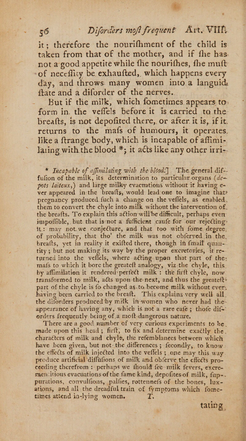 it: therefore the nourifhment of the child is taken from that of the mother, and if fhe has. not a good appetite while fhe nourifhes, fhe muft ll day, and throws: many women into a languid: ftate and a diforder of the nérves. But if the milk, which fometimes appears to: form in. the veffels before it is carried to the breafts, is not depofited there, or after it is, if it, returns to the mafs of humours, it operates. like a ftrange body, which is incapable of affimi- lating with the blood *; it acts like any other irri-. * Incapable of affimilating with the bliod.] The general dif-- fufion of the milk, its determination to particular organs (de~ pots laiteux,) and large milky evacnations without it having e- ver appeared in:the breafts, would lead one to imagine that pregnancy produced.fuch a change on the veflèls, as enabled. them to convert the chyle into milk without the intervention of. the breafts. To explain this a€tion willbe difficult, perhaps even: impoflible,, but that isnot a fufficient caufe for our rejecting: it: may not.we conjecture, and that too with fome degree. of probability, that tho’ the milk was not obferved in the. breafts, yet in reality it exifted there, though in fmalf quan- tity; but not making its way by the proper excretories, it re turned into the veflels, where aéting-upen that part of the: mafs to which it bore the greateft analogy, viz:the chyle, this by affimilation it rendered‘perfe@ milk : the firft chyle, now transformed to milk, aéts upon the-next, and thus the greate(t: part of the chyle is fo changed as.to become milk without ever, having been carried to the breaft. This explains very well all. the diforders prodiced by mitk iñ-women who never had the- appearance of having any, which is not a rare cafe ; thofe dif- orders frequently being of.a moft-dangerous nature. There are a good number of very curious experiments to he. made upon this head; firft, to fix and determine exactly the. characters of milk and chyle, the refemblanees between which have been given, but not-the differences ; fecondly, to know : the effects of milk injected into the veflels ; one may this way. produce artificial diffüfions of milk and obferve the effeéts pro- ceeding therefrom :- perhaps we thould fee-milk fevers, excre- men:itious evacuations of the fame kind, depofitesof milk, fup-. purations, convulfions, palfies, rottennefs of the bones, lux- ations, and all the dreadfultrain of fymptoms which fome- times attend in-lying women. T. . tating |