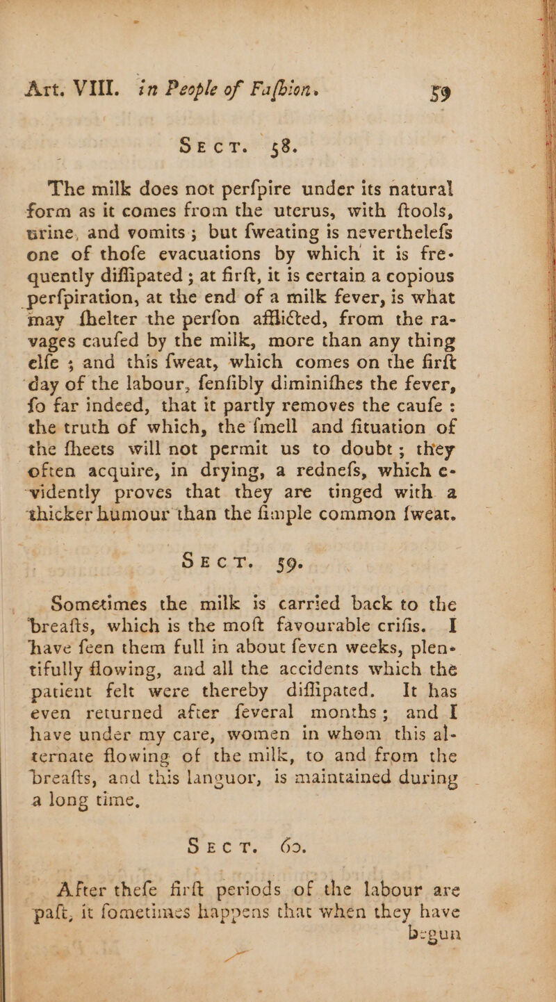 Se irs 48. The milk does not perfpire under its natural form as it comes from the uterus, with ftools, urine, and vomits; but fweating is neverthelefs one of thofe evacuations by which it is fre- quently diflipated ; at firft, it is certain a copious _perfpiration, at the end of a milk fever, is what may fhelter the perfon afflicted, from the ra- vages caufed by the milk, more than any thing elfe ; and this fweat, which comes on the firft ‘day of the labour, fenfibly diminifhes the fever, fo far indeed, that it partly removes the caufe : the truth of which, the fmell and fituation of the fheets will not permit us to doubt; they often acquire, in drying, a rednefs, which e- ~vidently proves that they are tinged with a thicker humour than the fimple common {weat. SECT. 59. Sometimes the milk is carried back to the ‘breafts, which is the moft favourable crifis. I have feen them full in about feven weeks, plen- tifully flowing, and all the accidents which the patient felt were thereby diffipated. It has even returned after feveral months; and I have under my care, women in whom this al- ternate flowing of the milk, to and from the breafts, and this languor, is maintained during a long time, erate. Of After thefe firft periods of the labour are paft, it fometimes happens that when they have b:gun &gt;» | shéperrepenidehns