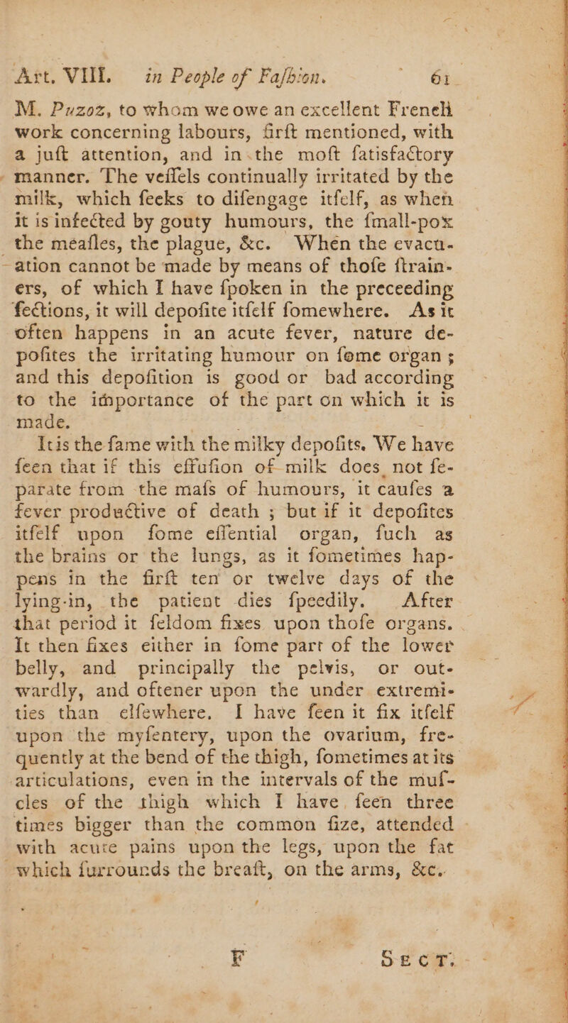 M. Puzoz, to whom we owe an excellent Freneh work concerning labours, firft mentioned, with a juft attention, and in.the moft fatisfactory - manner. The veñels continually irritated by the milk, which feeks to difengage itfelf, as when it is infected by gouty humours, the {mall- -pox _ the meafles, the plague, &amp;c. When the evacu- - ation cannot be made by means of thofe ftrain- ers, of which I have fpoken in the preceeding feétions, it will depofite itfelf fomewhere. As it often happens in an acute fever, nature de- pofites the irritating humour on fome organ $ and this depofition is good or bad according to the importance of the part on which it is made. Itis the fame with the milky depofits. We have feen that if this effufion of milk does not fe- parate from the mafs of humours, it caufes a fever productive of death ; but if it depofites itfelf upon fome effential organ, fuch as the brains or the lungs, as it fometimes hap- pens in the firft ten or twelve days of the lying-in, the patient dies fpeedily. After that period it feldom fixes upon thofe organs. . It then fixes either in fome parr of the lower belly, and principally the pelvis, or out- wardly, and oftener upon the under extremi- ties than elfewhere. I have feen it fix itfelf upon the myfentery, upon the ovarium, fre- quently at the bend of the thigh, fometimes at its articulations, even in the intervals of the muf- cles of the thigh which I have feen three times bigger than the common fize, attended with acure pains upon the legs, upon the fat which furrourds the breaft, on the arms, &amp;c. ! | mA SECT:,
