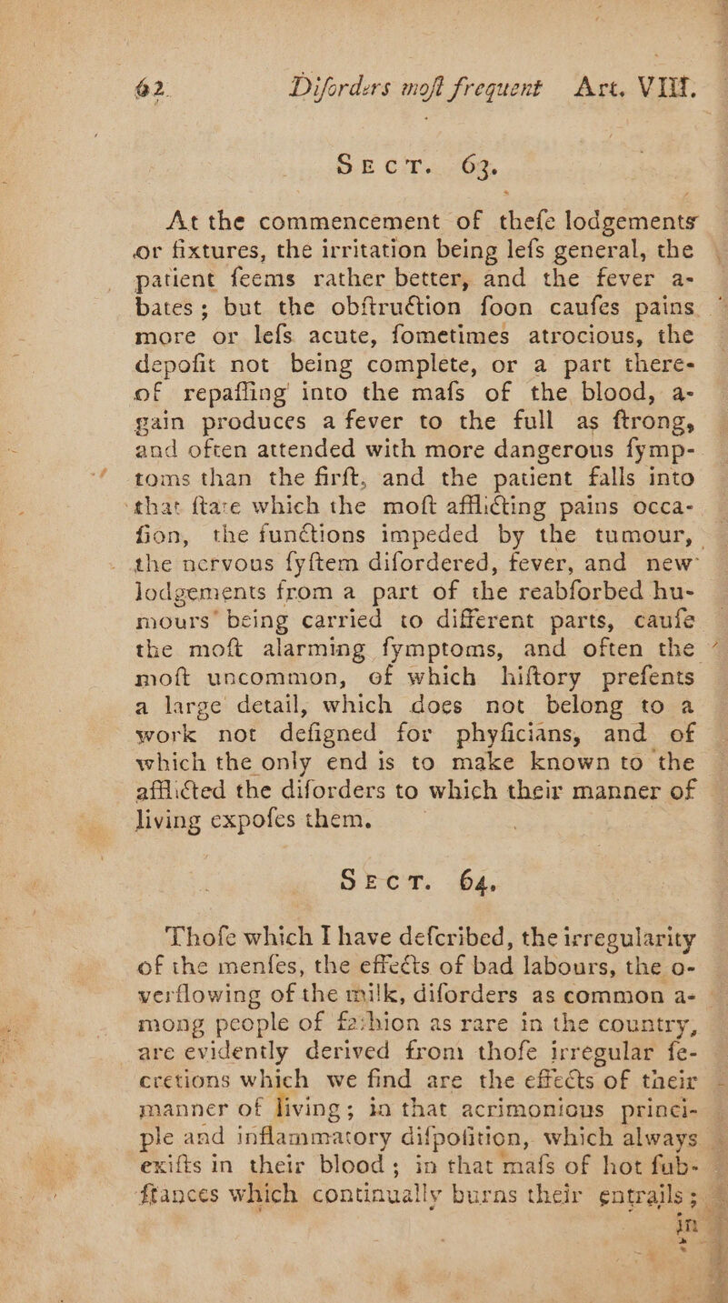 SE cir... 08, Atthe commencement of thefe lodgements or fixtures, the irritation being lefs general, the patient feems rather better, and the fever a- more or lefs acute, fometimes atrocious, the depofit not being complete, or a part there- of repafling into the mafs of the blood, a- gain produces a fever to the full as ftrong, and often attended with more dangerous fy mp- toms than the firft, and the patient falls into ‘that ftare which the moft affli@ing pains occa- the nervous fyftem difordered, fever, and new Jodgements from a part of che reabforbed hu- nours’ being carried to different parts, caufe moft uncommon, of which hiftory prefents a large detail, which does not belong to a work not defigned for phyficians, and of which the only end is to make known to the afflicted the diforders to which their manner of living expofes them. SEC. 64, Thofe which I have eRe: the irregularity of the menfes, the effects of we labours, the o- verflowing of the milk, diforders as common a- _ mong people of fashion as rare in the country, are evidently derived from thofe irregular fe- cretions which we find are the effects of their manner of living ; in that acrimonious princi- ple and inflammatory difpotition, which always exifts in their blood ; a that mafs of hot fub- LA in | de * à S ert À q —