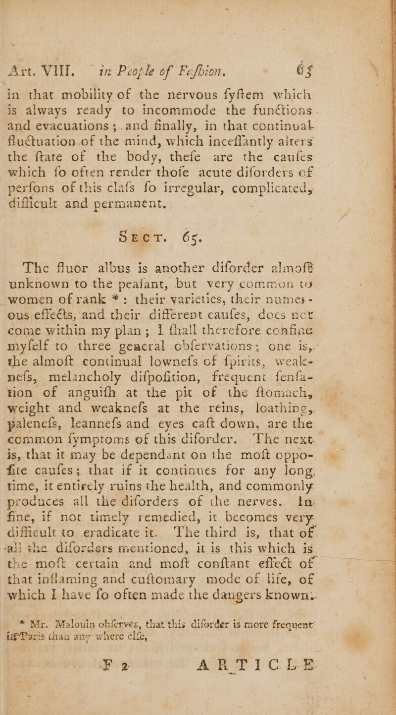 Br 4 Art. VIII. ~ in People of Fafbion. oF in that mobility of the nervous fyftem which and evacuations ; .and finally, in that continual fluctuation of the mind, which inceffantly alters the ftate of the body, thefe are the caufes which fo often render thofe acute diforders of perfons of this clafs fo irregular, complicated, dificult and permanent, SET. 6s. The fluor albus is another diforder almof? unknown to the peafant, but very common tu women of rank *: their varieties, their numer- ous effects, and their different caufes, does not come within my plan; Ï fhall therefore confine the almoft continual lownefs of fpirits, weak- nefs, melancholy difpofition, frequent fenfa- tion of anguifh at the pit of the ftomach, weight and weaknefs at the reins, loathing, palenefs, leannefs and eyes caft down, are the common {ymptoms of this diforder. The next. is, that it may be dependant on the moft cppo- fire caufes; that if it continues for any long, time, it entirely ruins the health, and commonly produces all the diforders of the nerves. In: fine, if nor timely remedied, it becomes very dificult to eradicate it. The third is, that of. aii the diforders mentioned, it is this which is the moft certain and moft conftant effect of that inflaming and cuftomary mode of life, of which I have fo often made the dangers known. * Mr. Malouin obferves, that this diforder is more frequent’
