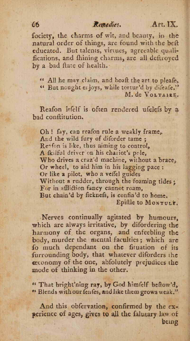 fociety, the charms of wit, and beauty, in the natural order of things, are found with the beft educated. But talents, virtues, agreeable quali- fications, and fhining charms, are all deftroyed by a bad ftate of health. ‘s All he may claim, and boaft the art to pleafe, ‘ But nought enjoys, while tortur’d by difeafe,”’ M. de VottTairs. Reafon itfelf is often rendered ufelefs br 2 bad conftitution. Oh! fay, can reafon rule a weakly frame, And the wild fury of diforder tame ; Rerfon is like, thus aiming to control, A fkilfol driver on his chariot’s pole, — Who drives a craz'd machine, without a brace, Or wheel, to aid him in bis lagging pace : Or like a pilot, who a veffel guidés Without a rudder, through the foaming tides ; For in afiétion fancy cannot roam, But chain’d by ficknefs, i is confin’d to home. 4 Epiftle to ORAN ‘Nerves continually, agitated by Riniiidubi’ which are always irritative, by difordering the body, murder the mental faculties; which are fo much dependant on the fituation of its furrounding body, that whatever diforders the economy of the one, abfolutely prejudices the mode of thinking in coi other. és ‘That bright’ ning ray, by God hinitelf halls d, _ Blends with our fenfées, and like them grows weak. 2 perience of ages, gives to all the falutary law of ARE being