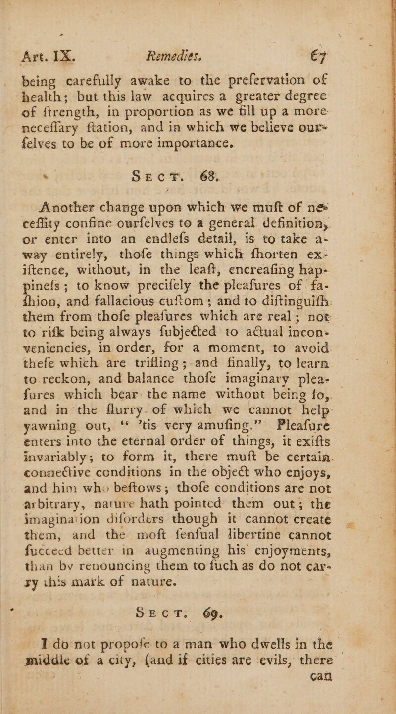 + Art. IX. Remedies. ey being carefully awake to the prefervation of health; but this law acquires a greater degree of ftrength, in proportion as we fill up a more- neceflary ftation, and in which we believe our felves to be of more importance. . SEC 68% Another change upon which we muft of n@&amp; ceflity confine ourfelves to a general. definition, or enter into an endlefs detail, is to take a- way entirely, thofe things which fhorten ex- iftence, without, in the leaft, encreafing hap- pinefs ; to know precifely the pleafures of fa- Bie and fallacious cuftom; and to diftinguith. them from thofe pleafures which are real; not to rifk being always fubjeéted to aétual incon- veniencies, in order, for a moment, to avoid thefe which are trifling;-and finally, to learn to reckon, and balance thofe imaginary plea- fures which bear: the name without being fo, and in the flurry. of which we cannot help yawning out, ‘ ’tis very amufing.” Pleafure. enters into the eternal order of things, it exifts invariably; to form. it, there muft be certain. connective conditions in the object who enjoys, and him who beftows; thofe conditions are not arbitrary, nature hath pointed’ them out; the imagination difordérs though it cannot create them, and the moft fenfual libertine cannot fuccecd better in augmenting his enjoyments, than by renouncing them to fuch as do not car- sy ihis mark of nature. SECT. 69. I do not propofe to a man who dwells in the 2 middle of a city, (and if cities are evils, there — ges | can