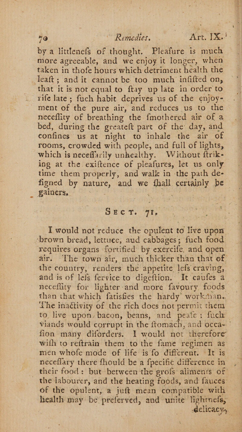 =@ J emedies.. &gt;. Art. 1X. by a littlenefs of thought. Pleafure is much more agreeable, and we enjoy it One when taken in thofe hours which detriment health the Teaft; and it cannot be too much infifted on, that it is not equal to ftay up late in order to rife late ; fuch habit deprives us of the enjoy- ment of the pure air, and reduces us to the © neceflity of breathing the fmothered air of a bed, during the greateft part of the day, and confines us at night to inhale the air of rooms, crowded with people, and full of lights, which is neceffarily unhealthy. Without ftrik- ing at the exiftence of pleafures, let us only time them properly, and walk in the path de- figned by pate and we pal certainly be © gainers, SECT. 71, I would not reduce the opulent t to live upon. “brown bread, lettuee, aud cabbages; fuch food requires organs fortified by exercife, and open air. The town air, much thicker than that of the country, renders the appetite. lefs craving, and is of lefs fervice to digeftion. It caufes a neceflity for lighter-and more favoury. foods than that which fatishes the hardy work: Han. he inactivity of the rich does not pra them to, live upon, bacon, beans, and peate: fnch viands would corrupt in the ftomach, and occa- : fion many diforders. I would not therefore with to reftrain them to the fame regimen as men whofe mode of life is fo different. It is neceffary there fhould be a fpecifie difference in their food: but between the grofs aliments of the labourer, and the heating foods, and faucés of the opulent, a juft mean compatible with health may be preferved, and unite lightnefs, | delicacy,