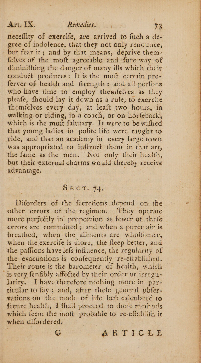 neceffity of exercife, are arrived to fuch a de- gree of indolence, that they not only renounce, but fear it; and by that means, deprive them- felves of the moft agreeable and fure way of diminifhing the danger of many ills which their conduct produces: It is the moft certain pre- ferver of health and ftrength: and all perfons who have time to employ themfelves as they pleafe, fhould lay it down as a rule, to exercife themfelves every day, at leaft two hours, in walking or riding, in a coach, or en horfeback, which is the moft falutary. It were to be withed that young ladies in polite life were taught to ride, and that an academy in every large town was appropriated to inftruct them in that art, the fame asthe men. Not only their health, but their external charms would thereby receive advantage. Of CT: 74. Diforders of the fecretions depend on the other errors of the regimen. ‘hey operate more perfectly in’ proportion as fewer of thefe errors are committed; and when a purer air is breathed, when the aliments are wholfomer, when the exercife is more, the fleep better, and the paffions have lefs influence, the regularity of the evacuations is confequently re-ettablifhed. ‘Their route is the barometer of health, which is very fenfibly affected by their order or irregu- larity. Ihave therefore nothing more in par- ticular to fay ; and, after thefe general obfer- vations on the mode of life beit calculated to fecure health, 1 fhall proceed to thofe methods which feem the moft se to re-eftablifh it when difordered, G ARTICLE