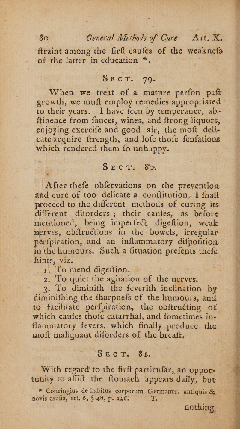 ftraint among the firft caufes of the weaknefs of the latter in education *. cect. 7 When we treat of a mature perfon paft to their years, I have feen by temperance, ab- enjoying exercife and good air, the moft deli- cate acquire ftrength, and lofe thofe fenfations which rendered them fo unhappy. = | | SECT: 80. - After thefe obfervations on the prevention and cure of too delicate a conftitution, I thal proceed to the different methods of curing its different diforders ; their caufes, as before mentioned, being imperfect digeftion, weak nerves, obftructions in the bowels, irregular in the humours. Such a fituation prefents thefe: hints, viz. 1. To mend digeftion. ‘To quiet the agitation of the nerves. To diminifh the feverifh inclination by dipinithing the fharpnefs of the humours, and to facilicate perfpiration, the obftruéting of which caufes thofe catarrhal, and fometimes in- flammatory fevers, which finally produce the moft malignant diforders.of the breaft. ay Sk Ee tunity to afhit the ftomach appears daily, but movis caufis, art, 6, §.48, p. 226, T.