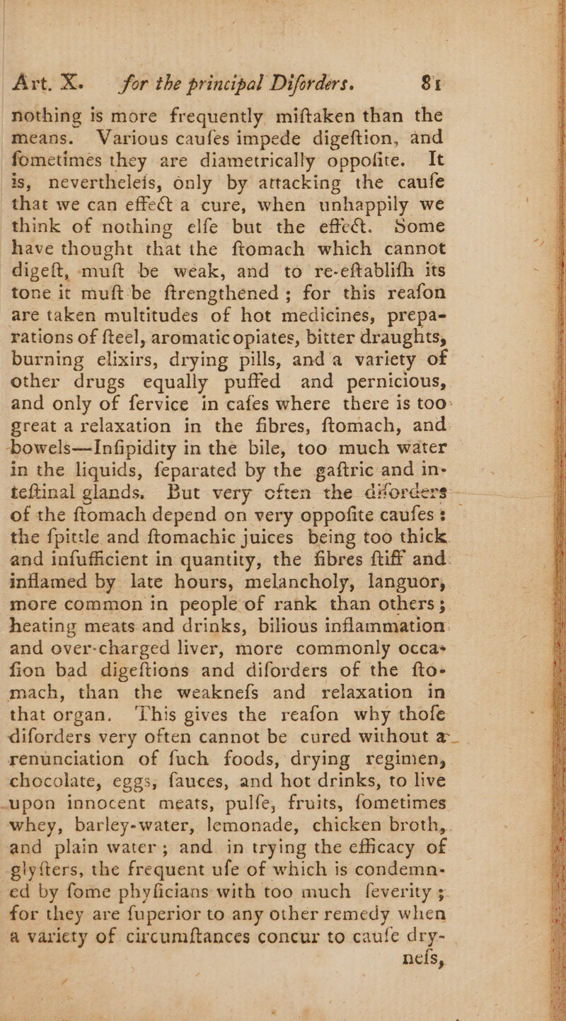 nothing is more frequently miftaken than the means. Various caufes impede digeftion, and fometimes they are diametrically oppofite. It is, nevertheleis, only by attacking the caufe that we can effect a cure, when unhappily we think of nothing elfe but the effect. Some have thought that the ftomach which cannot digeft, muft be weak, and to re-eftablifh its tone it muft be ftrengthened ; for this reafon are taken multitudes of hot medicines, prepa- rations of fteel, aromatic opiates, bitter draughts, burning elixirs, drying pills, and a variety of other drugs equally puffed and pernicious, and only of fervice in cafes where there is too: great arelaxation in the fibres, ftomach, and bowels—Infipidity in the bile, too much water in the liquids, feparated by the gaftric and in- teftinal glands, But very cften the d“orders - of the ftomach depend on very oppofite caufes : the {pittle and ftomachic juices being too thick. and infufficient in quantity, the fibres {tiff and. inflamed by late hours, melancholy, languor, more common in people of rank than others; heating meats and drinks, bilious inflammation. and over-charged liver, more commonly occas fion bad digeftions and diforders of the fto- mach, than the weaknefs and relaxation in that organ. ‘This gives the reafon why thofe diforders very often cannot be cured without a_ renunciation of fuch foods, drying regimen, chocolate, eggs, fauces, and hot drinks, to live upon innocent meats, pulfe, fruits, fometimes whey, barley-water, lemonade, chicken broth, and plain water; and in trying the efficacy of -glyfters, the frequent ufe of which is condemn: ed by fome phyficians with too much feverity ; for they are fuperior to any other remedy when a variety of circumftances concur to caufe a | neis,