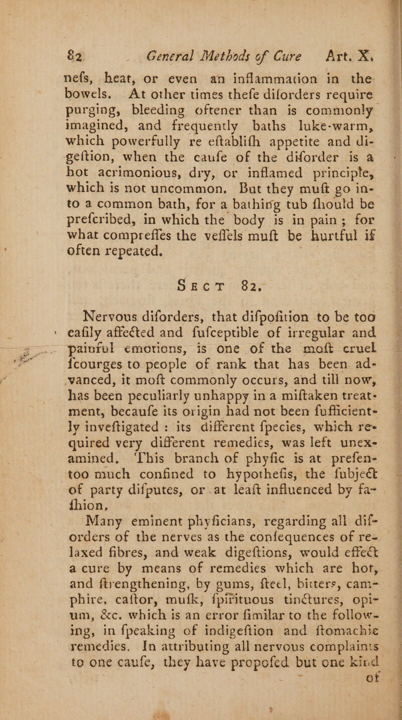 nefs, heat, or even an inflammation in the bowels. At other times thefe diforders require imagined, and frequently baths luke-warm, which powerfully re eftablifh appetite and di- geftion, when the caufe of the diforder is à hot acrimonious, dry, or inflamed principle, which is not uncommon. But they muft go in- to a common bath, for a bathing tub fhould be prefcribed, in which the body is in pain; for often repeated, SECT 82, Nervous diforders, that difpofition to be too eafily affected and fufceptible of irregular and painful emotions, is one of the moft cruel {courges to people of rank that has been. ad- vanced, it moft commonly occurs, and till now, has been peculiarly unhappy in a miftaken treat: ment, becaufe its origin had not been fufficient- ly inveftigated : its different fpecies, which re- quired very different remedies, was left unex- amined, ‘This branch of phyfic is at prefen- too much confined to hypothefis, the fubject of party difputes, or at leaft influenced by fa- fhion, Many eminent phyficians, regarding all dif- laxed fibres, and weak digeftions, would effect acure by means of remedies which are hot, and ftrengthening, by gums, ftecl, bitters, cam- phire, caftor, mufk, fpirituous tinctures, opi- um, &amp;c. which is an error fimilar to the follow- ing, in fpeaking of indigeftion and ftomachie remedies. In attributing all nervous complaints of ee TT VO el ee, ET ee ee Ee TS tés andere TE 20