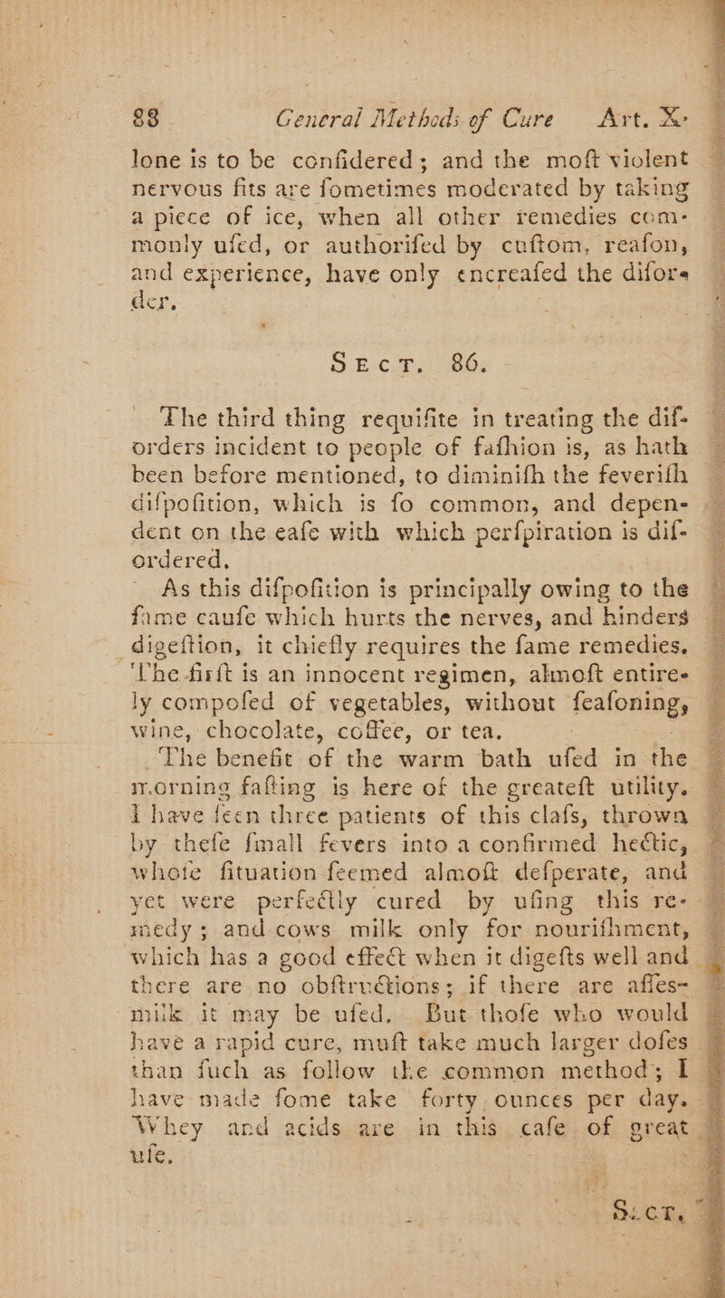 lone is to be confidered; and the moft violent nervous fits are fometimes moderated by taking a piece of ice, when all other remedies com- monly ufed, or authorifed by cuftom, reafon, and experience, have only encreafed the difors # ger. € « SE-C.T.: 06: The third thing requifite in treating the dif: — orders incident to people of fafhionis, as hath « been before mentioned, to diminifh the feverifh difpofition, which is fo common, and depen- dent on the eafe with which perfpiration is dif- ordered, : As this difpofition is principally owing tothe | fame caufe which hurts the nerves, and ‘hinders _digeftion, it chiefly requires the fame remedies. he firft is an innocent regimen, almoft entire- ly compofed of vegetables, without fealonings wine, chocolate, coffee, or tea. _The benefit of the warm bath ufed in the mornine fafting is here of the greateft utility. I have {een three patients of this clafs, throwa by thefe fmall fevers into a confirmed hectic, © + Rivation feemed almoft defperate, and — yet were perfedlly cured by ufing this re- M medy ; he cows milk only for nourifhment, which has a good effect when it digefts well and. there are no obftru@ions; if there are afles- ER it may be ufed. But thofe who would ave a rapid cure, muft take much larger doles Vos fuch as follow the common method; 1 @ have made fome take forty. ounces per day. = Whey and acids are in this cafe of great | ule, : SCT,