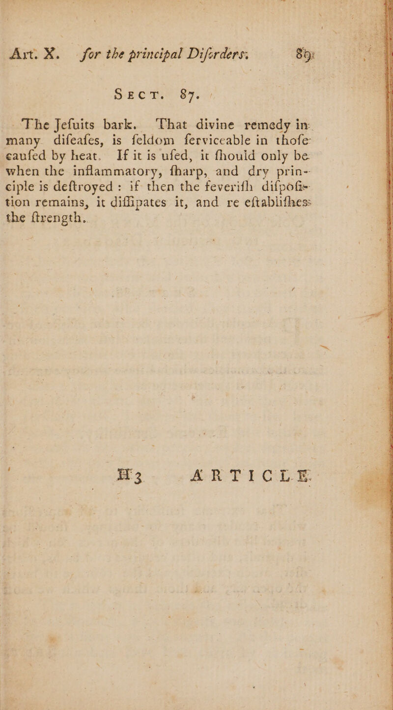 SECT. 87. _ The Jefuits bark. That divine remedy in many difeafes, is feldom ferviceable in thofe eaufed by heat. If it is ufed, it fhould only be when the inflammatory, fharp, and dry prin- ciple is deftroyed : if then the feverifh difpoGi- tion remains, it diffipates it, and re eftablifhes: the ftrength.. : 13 ATT CLE: