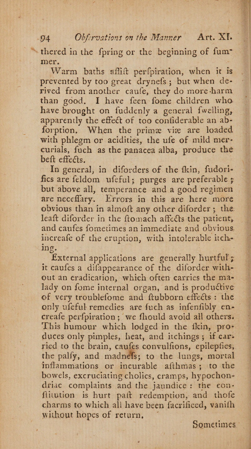 * thered in the fpring or the beginning of fum~ mer. Warm baths afift perfpiration, when it is prevented by too great drynefs; but when de- rived from another caufe, they do more-harm than good. I have feen fome children who. have brought on fuddenly a general fwelling, apparently the effect of too confiderable an ab- forption, When the prime vie are loaded with phlegm or acidities, the ufe of mild mer- curials, fuch as the panacea alba, produce the beft effects. : In general, in diforders of the fkin, fudori- fics are feldom ufeful; purges are preferable ; but above all, temperance and a good regimen are neceflary. Errors in this are here more leaft diforder in the ftomach affects the patient, and caufes fometimes an immediate and obvious, increafe of the eruption, with intolerable itche. ing. | External applications are generally hurtful; it caufes a difappearance of the diforder with- Out an eradication, which often carries the ma- of very troublefome and ftubborn effects : the creafe perfpiration; we fhould avoid all others. This humour which lodged in the fkin, pro- duces only pimples, heat, and itchings ; if car- ried to the brain, caufes convulfions, epilepfes, the pally, and madnefs; to the lungs, mortal inflammations or incurable afthmas; to the bowels, excruciating cholics, cramps, hypochon- driac complaints and the jaundice: the eon- flitution is hurt paft redemption, and thofe without hopes of return,